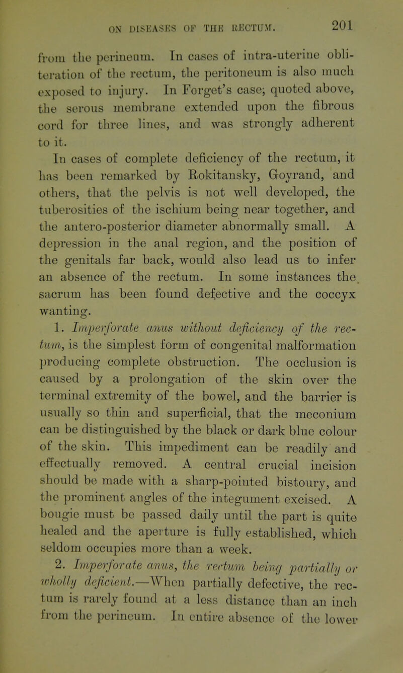 ON DISKASFS OI-' TI[K UKCTIJM. from the periiicLUii. In cases of intra-uteriiie obli- teration of the rectum, the peritoneum is also much exposed to injury. In Forget's case; quoted above, the serous membrane extended upon the fibrous cord for three lines, and was strongly adherent to it. In cases of complete deficiency of the rectum, it has been remarked by Rokitansk}^ Goyrand, and others, that the pelvis is not well developed, the tuberosities of the ischium being near together, and the antero-posterior diameter abnormally small. A depression in the anal region, and the position of the genitals far back, would also lead us to infer an absence of the rectum. In some instances the. sacrum has been found defective and the coccyx wanting. 1. Imperforate anus ivitJwat deficiency of the rec- tum, is the simplest form of congenital malformation producing complete obstruction. The occlusion is caused by a prolongation of the skin over the terminal extremity of the bowel, and the barrier is usually so thin and superficial, that the meconium can be distinguished by the black or dark blue colour of the skin. This impediment can be readily and effectually removed. A central crucial incision should be made with a sharp-pointed bistoury, and the prominent angles of the integument excised. A bougie must be passed daily until the part is quite healed and the apei ture is fully established, which seldom occupies more than a week. 2. Imperforate anus, the rectum being partially or wholly deficient.—When partially defective, the rec- tum is rarely found at a less distance than an inch from the perineum. In entire absence of the lower