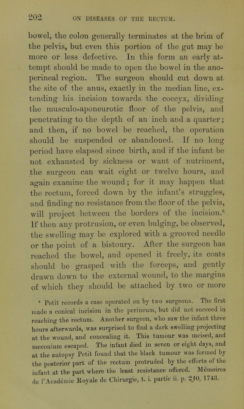 1 bowel, the colon generally terminates at the brim of the pelvis, but even this portion of the gut may be more or less defective. In this form an early at- tempt should be made to open the bowel in the ano- perineal region. The surgeon should cut down at the site of the anus, exactly in the median line, ex- tending his incision towards the coccyx, dividing the musculo-aponeurotic floor of the pelvis, and penetrating to the depth of an inch and a quarter; and then, if no bowel be reached, the operation should be suspended or abandoned. If no long period have elapsed since birth, and if the infant be not exhausted by sickness or want of nutriment, the surgeon can wait eight or twelve hours, and again examine the wound; for it may happen that the rectum, forced down by the infant's struggles, and finding no resistance from the floor of the pelvis, will project between the borders of the incision.^ If then any protrusion, or even bulging, be observed, the swelling may be explored with a grooved needle or the point of a bistoury. After the surgeon has reached the bowel, and opened it freely, its coats should be grasped with the forceps, and gently drawn down to the external wound, to the margins of which they should be attached by two or more * Petit records a ease operated on by two surgeons. The first made a conical incision in the perineum, but did not succeed in reaching the rectum. Another surgeon, who saw the infant three hours afterwards, was surprised to find a dark swelling projecting at the wound, and concealing it. This tumour was incised, and meconium escaped. The infant died in seven or eight days, and at the autopsy Petit found that the black tumour was formed by the posterior part of tlie rectum protruded by the efforts of the infant at the part where the least resistance ottered. Memoires de I'Academie Koyale de Chirurgie, t. i. partic ii. p. 2J0, 1748.