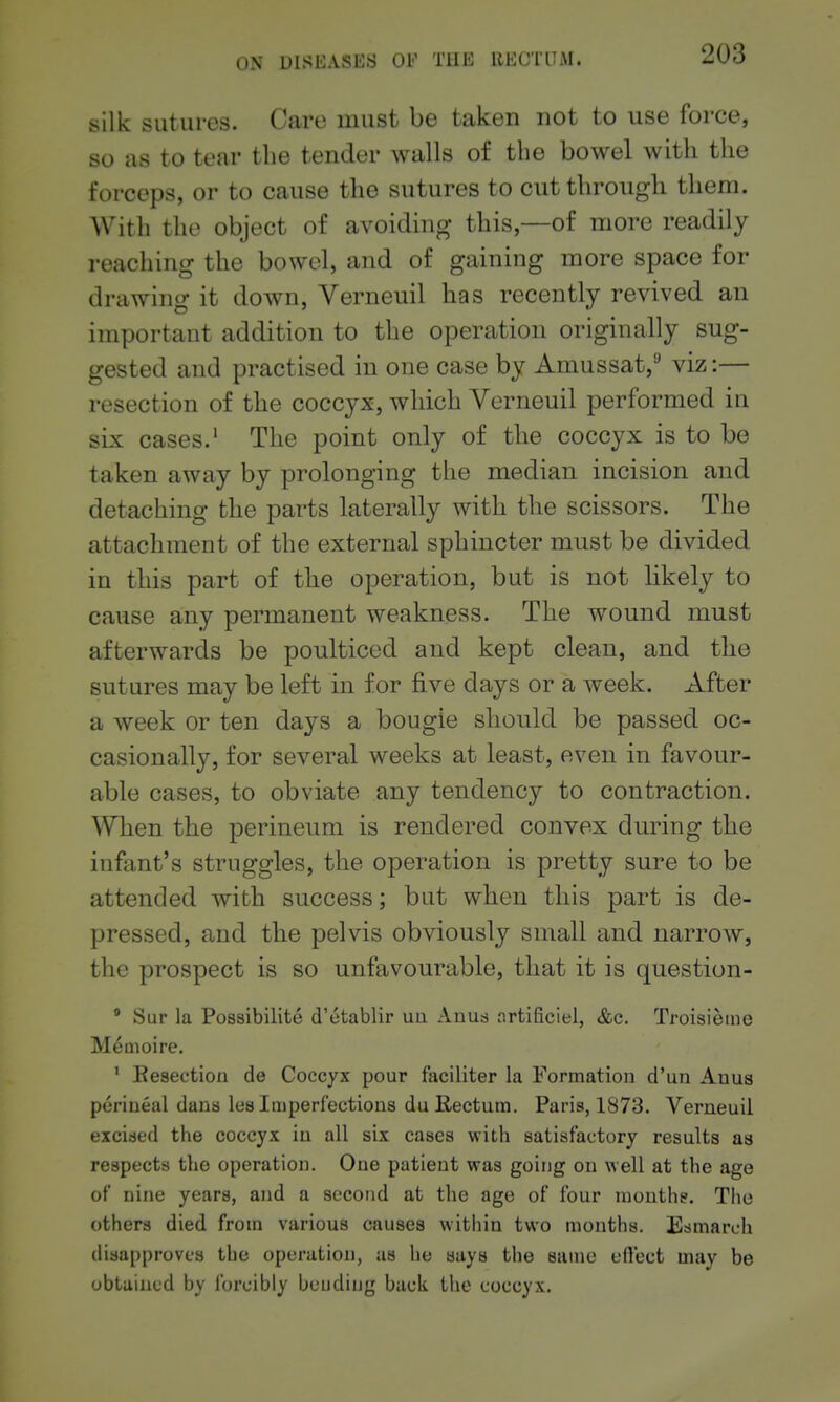 silk sutures. Care must be taken not to use force, so as to tear the tender walls of the bowel with the forceps, or to cause the sutures to cut through them. With the object of avoiding this,—of more readily reaching the bowel, and of gaining more space for drawing it down, Verneuil has recently revived an important addition to the operation originally sug- gested and practised in one case by Amussat,'' viz:— resection of the coccyx, which Verneuil performed in six cases.' The point only of the coccyx is to be taken away by prolonging the median incision and detaching the parts laterally with the scissors. The attachment of the external sphincter must be divided in this part of the operation, but is not likely to cause any permanent weakness. The wound must afterwards be poulticed and kept clean, and the sutures may be left in for five days or a week. After a week or ten days a bougie should be passed oc- casionally, for several weeks at least, even in favour- able cases, to obviate any tendency to contraction. ^¥hen the perineum is rendered convex during the infant's struggles, the operation is pretty sure to be attended with success; but when this part is de- pressed, and the pelvis obviously small and narrow, the prospect is so unfavourable, that it is question- Sur la Possibilite d'etablir uu Anua nrtificiel, &c, Troisieine Memoire. ' Eesection de Coccyx pour faciliter la Formation d'un Auua perineal dans lea Imperfections du Rectum. Paris, 1873. Verneuil excised the coccyx in all six cases with satisfactory results as respects the operation. One patient was going on well at the age of nine years, and a second at the age of four months. The others died from various causes within two months. Esmarch disapproves the operation, as he says the same efVect may be obtained by forcibly beudiug back the coccyx.