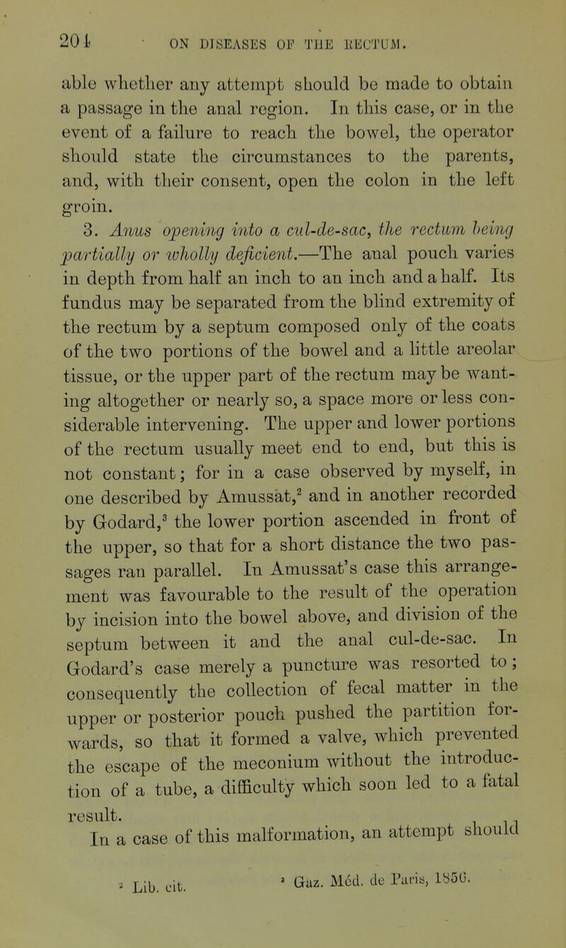 able whether any attempt should be made to obtain a passage in the anal region. In this case, or in the event of a failure to reach the bowel, the operator should state the circumstances to the parents, and, with their consent, open the colon in the left groin. 3. Aims opening into a cul-de-sac, the rectum being partially or luholly deficient.—The anal pouch varies in depth from half an inch to an inch and a half. Its fundus may be separated from the blind extremity of the rectum by a septum composed only of the coats of the two portions of the bowel and a httle areolar tissue, or the upper part of the rectum may be want- ing altogether or nearly so, a space more or less con- siderable intervening. The upper and lower portions of the rectum usually meet end to end, but this is not constant; for in a case observed by myself, in one described by Amussat,^ and in another recorded by Godard,^ the lower portion ascended in front of the upper, so that for a short distance the two pas- sages ran parallel. In Amussat's case this arrange- ment was favourable to the result of the operation by incision into the bowel above, and division of the septum between it and the anal cul-de-sac. In Godard's case merely a puncture was resorted to; consequently the collection of fecal matter in the upper or posterior pouch pushed the partition for- wards, so that it formed a valve, which prevented the escape of the meconium without the introduc- tion of a tube, a difficulty which soon led to a fatal result. In a case of this malformation, an attempt should 2 Lib. cit. ' Guz. Med. de Pans, 185G.