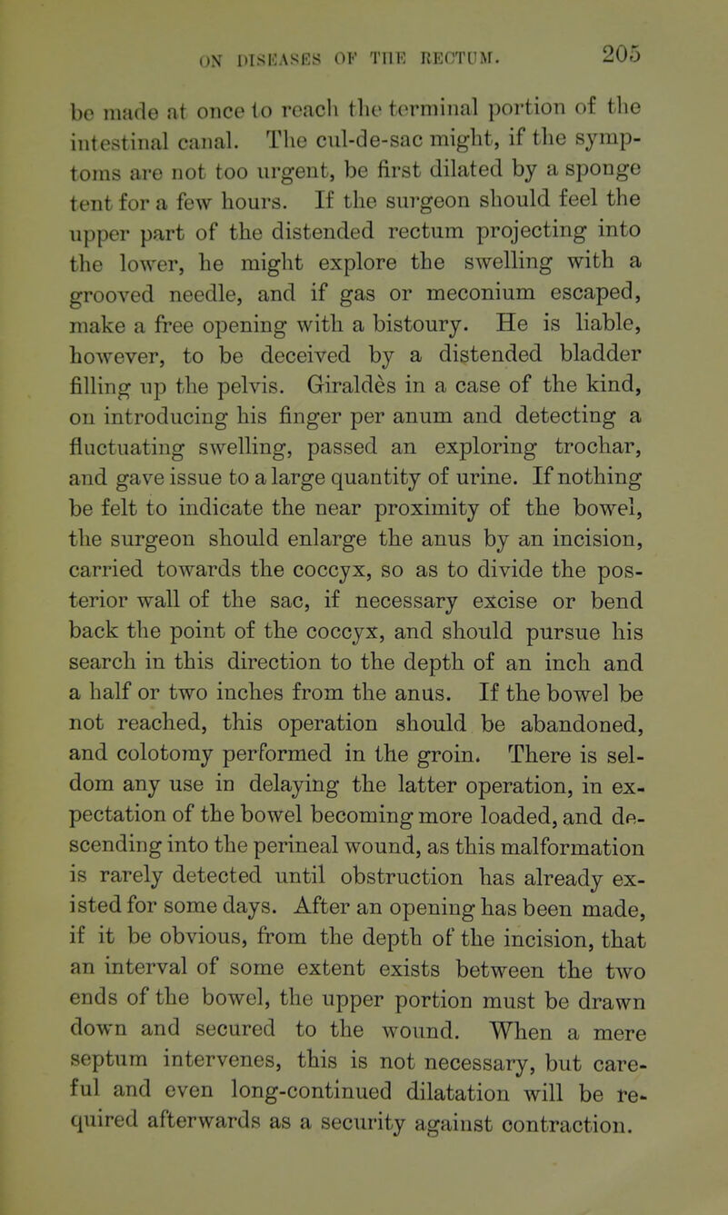 be made at once to reach tlie terminal portion of the intestinal canal. The cul-de-sac might, if the symp- toms are not too urgent, be first dilated by a sponge tent for a few hours. If the surgeon should feel the upper part of the distended rectum projecting into the lower, he might explore the swelling with a grooved needle, and if gas or meconium escaped, make a free opening with a bistoury. He is liable, however, to be deceived by a distended bladder filling up the pelvis. Giraldes in a case of the kind, on introducing his finger per anum and detecting a fluctuating swelling, passed an exploring trochar, and gave issue to a large quantity of urine. If nothing be felt to indicate the near proximity of the bowel, the surgeon should enlarge the anus by an incision, carried towards the coccyx, so as to divide the pos- terior wall of the sac, if necessary excise or bend back the point of the coccyx, and should pursue bis search in this direction to the depth of an inch and a half or two inches from the anus. If the bowel be not reached, this operation should be abandoned, and colotomy performed in the groin. There is sel- dom any use in delaying the latter operation, in ex- pectation of the bowel becoming more loaded, and de- scending into the perineal wound, as this malformation is rarely detected until obstruction has already ex- isted for some days. After an opening has been made, if it be obvious, from the depth of the incision, that an interval of some extent exists between the two ends of the bowel, the upper portion must be drawn down and secured to the wound. When a mere septum intervenes, this is not necessary, but care- ful and even long-continued dilatation will be re- quired afterwards as a security against contraction.