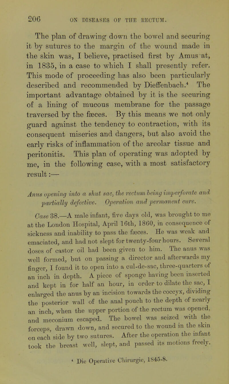20G The plan of drawing down the bowel and securing it by sutures to the margin of the wound made in the skin was, I believe, practised first by Amus at, in 1835, in a case to which I shall presently refer. This mode of proceeding has also been particularly described and recommended by Diefi'enbach.* The important advantage obtained by it is the securing of a lining of mucous membrane for the passage traversed by the fi^ces. By this means we not only guard against the tendency to contraction, with its consequent miseries and dangers, but also avoid the early risks of inflammation of the areolar tissue and peritonitis. This plan of operating was adopted by me, in the following case, with a most satisfactory result:— Anus opening into a shut sac^ the rectum being imperforate and partially defective. Operation and permanent cure. Case 38.—A male infant, five days old, was brouglit to me at the London Hospital, April 16th, 1860, in conseq^uence of sickness and inability to pass the f^ces. He was weak and emaciated, and had not slept for twenty-four hours. Several doses of castor oil had been given to him. The anus was well formed, but on passing a director and afterwards my finger, I found it to open into a cul-de-sac, three-quarters of an inch in depth. A piece of sponge having been inserted and kept in for half an hour, in order to dilate the sac, I enlarged the anus by an incision towards the coccyx, dividing the posterior wall of the anal pouch to the depth of nearly an inch, when the upper portion of the rectum was opened, and meconium escaped. The bowel was seized with the forceps, drawn down, and secured to the wound in the skm on each side by two sutures. After the operation the infant took the breast well, slept, and passed its motions freely.  Die Operative Chirurgie, 1845-8.