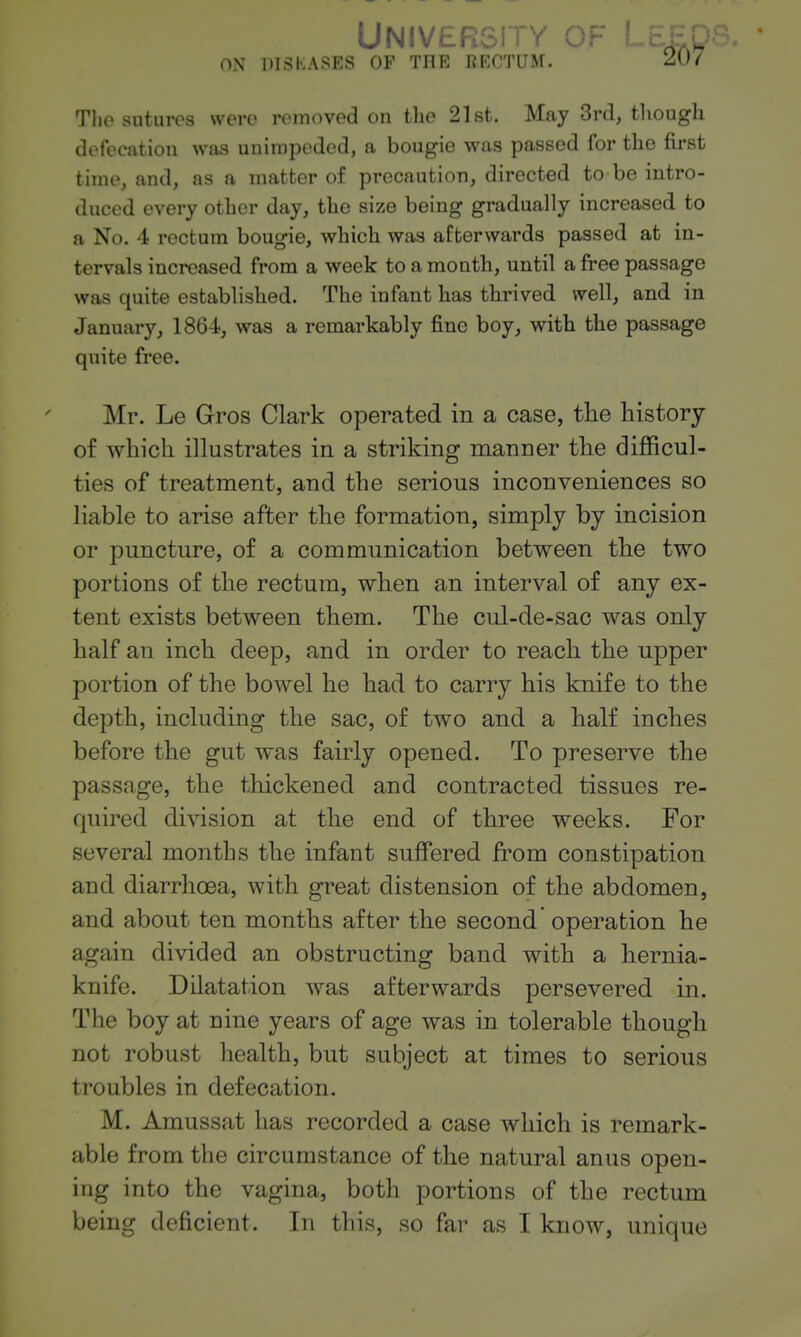 University of ' ON DISKASES OF THE RECTUM. 2.0 i The sutures were removed on the 21st. May 3rd, though defecation was unimpeded, a bougie was passed for the first time, and, as a matter of precaution, directed to be intro- duced every other day, the size being gradually increased to a No. 4 rectum bougie, which was afterwards passed at in- tervals increased from a week to a month, until a free passage was quite established. The infant has thrived well, and in January, 1864, was a remarkably fine boy, with the passage quite free. Mr. Le Gros Clark operated in a case, the history of which illustrates in a striking manner the difficul- ties of treatment, and the serious inconveniences so liable to arise after the formation, simply by incision or puncture, of a communication between the two portions of the rectum, when an interval of any ex- tent exists between them. The cul-de-sac was only half an inch deep, and in order to reach the upper portion of the bowel he had to carry his knife to the depth, including the sac, of two and a half inches before the gut was fairly opened. To preserve the passage, the thickened and contracted tissues re- quired division at the end of three weeks. For several months the infant suffered from constipation and diarrhoea, with great distension of the abdomen, and about ten months after the second operation he again divided an obstructing band with a hernia- knife. Dilatation was afterwards persevered in. The boy at nine years of age was in tolerable though not robust health, but subject at times to serious troubles in defecation. M. Amussat has recorded a case which is remark- able from the circumstance of the natural anus open- ing into the vagina, both portions of the rectum being deficient. In this, so far as I know, unique