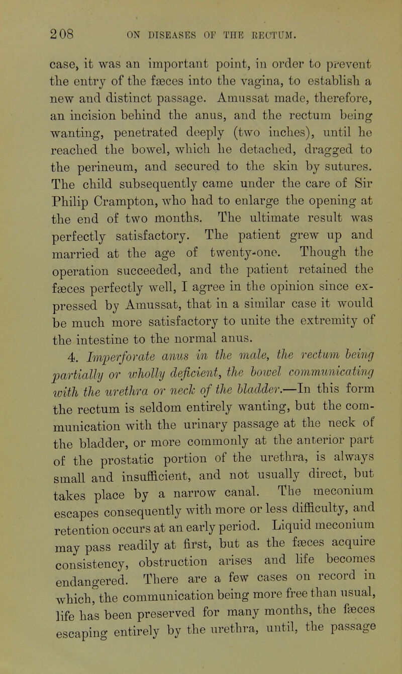 case> it was an important point, in order to pi-event the entry of the faeces into the vagina, to estabhsh a new and distinct passage. Amussat made, therefore, an incision behind the anus, and the rectum being wanting, penetrated deeply (two inches), until he reached the bowel, which he detached, dragged to the perineum, and secured to the skin by sutures. The child subsequently came under the care of Sir Philip Crampton, who had to enlarge the opening at the end of two months. The ultimate result was perfectly satisfactory. The patient grew up and married at the age of twenty-one. Though the operation succeeded, and the patient retained the fgeces perfectly well, I agree in the opinion since ex- pressed by Amussat, that in a similar case it would be much more satisfactory to unite the extremity of the intestine to the normal anus. 4. Imperforate anus in the male, the rectum being partially or wholly deficient, the hoioel communicating with the urethra or nech of the bladder.—In this form the rectum is seldom entu-ely wanting, but the com- munication with the urinary passage at the neck of the bladder, or more commonly at the anterior part of the prostatic portion of the urethra, is always small and insufficient, and not usually direct, but takes place by a narrow canal. The meconium escapes consequently with more or less difficulty, and retention occurs at an early period. Liquid meconium may pass readily at first, but as the f^ces acquire consistency, obstruction arises and life becomes endangered. There are a few cases on record in which, the communication being more free than usual, life has been preserved for many months, the faeces escaping entirely by the urethra, until, the passage