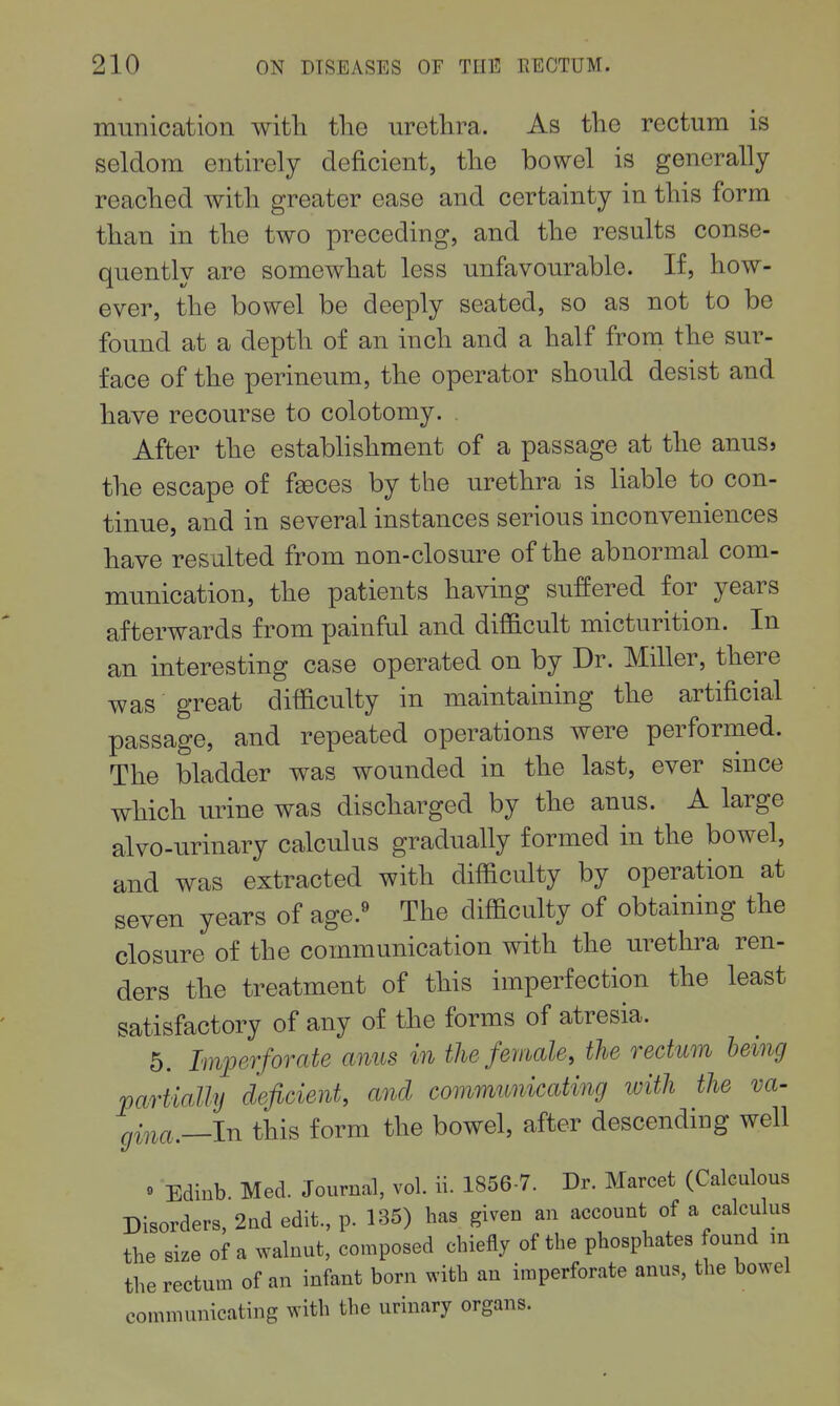 mmiication with tlie urethra. As the rectum is seldom entirely deficient, the bowel is generally reached with greater ease and certainty in this form than in the two preceding, and the results conse- quently are somewhat less unfavourable. If, how- ever, the bowel be deeply seated, so as not to be found at a depth of an inch and a half from the sur- face of the perineum, the operator should desist and have recourse to colotomy. . After the estabhshment of a passage at the anusj the escape of f^ces by the urethra is hable to con- tinue, and in several instances serious inconveniences have resulted from non-closure of the abnormal com- munication, the patients having suffered for years afterwards from painful and difficult micturition. In an interesting case operated on by Dr. Miller, there was great difficulty in maintaining the artificial passage, and repeated operations were performed. The bladder was wounded in the last, ever since which urine was discharged by the anus. A large alvo-urinary calculus gradually formed in the bowel, and was extracted with difficulty by operation at seven years of age.« The difficulty of obtaining the closure of the communication with the urethra ren- ders the treatment of this imperfection the least satisfactory of any of the forms of atresia. 5. Imperforate mius in the female, the rectum being partially deficient, and communicating with the va- gina.—In this form the bowel, after descending well « Edinb. Med. Journal, vol. ii. 1856-7. Dr. Marcet (Calculous Disorders, 2nd edit., p. 185) has given an account of a calculus the size of a walnut, composed chiefly of the phosphates found in the rectum of an infant born with an imperforate anus, the bowel communicating with the urinary organs.
