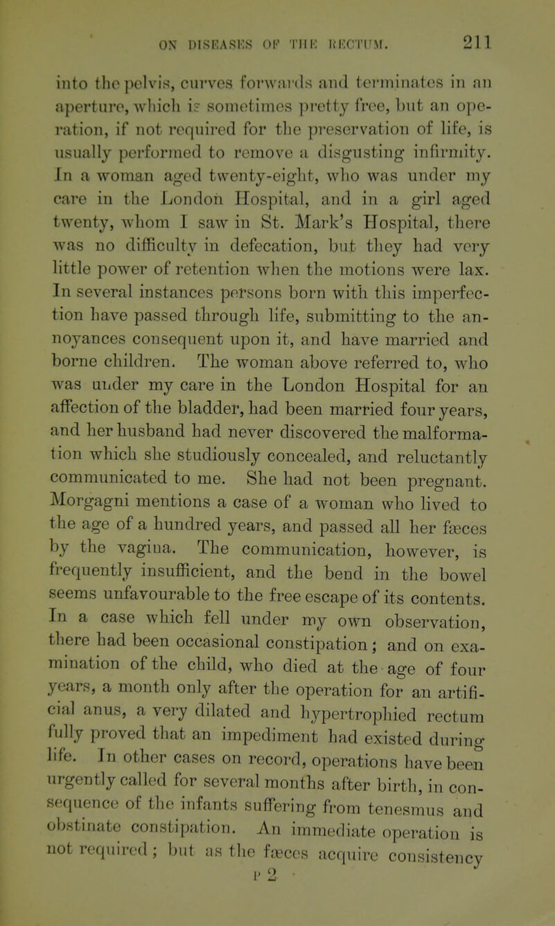 into the pelvis, curves forwai ds and terminates in an aperture, which u sometimes pretty free, but an ope- ration, if not required for the preservation of life, is usually performed to remove a disgusting infirmity. In a woman aged twenty-eight, who was under my care in the London Hospital, and in a girl aged twenty, whom I saw in St. Mark's Hospital, there was no difficulty in defecation, but they had very little power of retention when the motions were lax. In several instances persons born with this imperfec- tion have passed through life, submitting to the an- noyances consequent upon it, and have married and borne children. The woman above referred to, who was under my care in the London Hospital for an affection of the bladder, had been married four years, and her husband had never discovered the malforma- tion which she studiously concealed, and reluctantly communicated to me. She had not been pregnant. Morgagni mentions a case of a woman who lived to the age of a hundred years, and passed all her fa3ces by the vagiua. The communication, however, is frequently insufficient, and the bend in the bowel seems unfavourable to the free escape of its contents. In a case which fell under my own observation, there had been occasional constipation; and on exa- mination of the child, who died at the age of four years, a month only after the operation for an artifi- cial anus, a very dilated and hypertrophied rectum fully proved that an impediment had existed during life. In other cases on record, operations have been urgently called for several months after birth, in con- sequence of the infants suffering from tenesmus and obstinate constipation. An immediate operation is not required ; but as the faeces acquire consistencv [•2