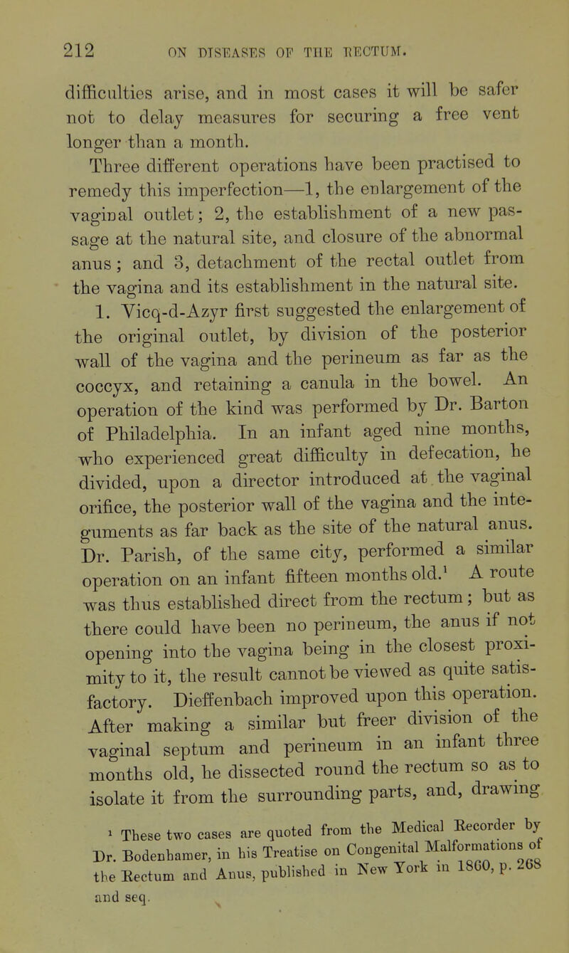 difficulties arise, and in most cases it will be safer not to delay measures for securing a free vent longer than a month. Three different operations have been practised to remedy this imperfection—1, the enlargement of the vaginal outlet; 2, the establishment of a new pas- sag-e at the natural site, and closure of the abnormal anus; and 3, detachment of the rectal outlet from the vagina and its estabhshment in the natural site. 1. Vicq-d-Azyr first suggested the enlargement of the original outlet, by division of the posterior wall of the vagina and the perineum as far as the coccyx, and retaining a canula in the bowel. An operation of the kind was performed by Br. Barton of Philadelphia. In an infant aged nine months, who experienced great difficulty in defecation, he divided, upon a director introduced at the vaginal orifice, the posterior wall of the vagina and the inte- guments as far back as the site of the natural anus. Dr. Parish, of the same city, performed a similar operation on an infant fifteen months old.^ A route was thus established direct from the rectum; but as there could have been no perineum, the anus if not opening into the vagina being in the closest proxi- mity to it, the result cannot be viewed as quite satis- factory. Dieffenbach improved upon this operation. After making a similar but freer division of the vaginal septum and perineum in an infant three months old, he dissected round the rectum so as to isolate it from the surrounding parts, and, drawmg ^ These two cases are quoted from the Medical Eecorder by Dr. Bodenhamer, in his Treatise on Congenital Malformations of the Eectum and Anus, published in New York m 18C0, p. 268 and seq.