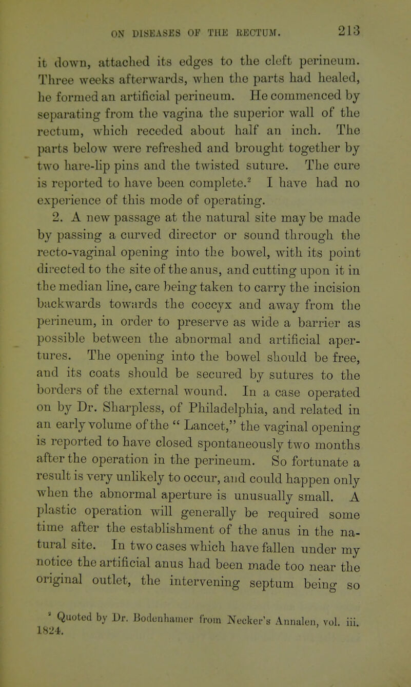it down, attached its edges to the cleft perineum. Three weeks afterwards, when the parts had healed, he formed an artificial perineum. He commenced by separating from the vagina the superior wall of the rectum, which receded about half an inch. The parts below were refreshed and brought together by two hare-lip pins and the twisted suture. The cure is reported to have been complete.^ I have had no experience of this mode of operating. 2. A new passage at the natural site maybe made by passing a curved director or sound through the recto-vaginal opening into the bowel, with its point directed to the site of the anus, and cutting upon it in the median line, care being taken to carry the incision backwards towards the coccyx and away from the penneum, in order to preserve as wide a barrier as possible between the abnormal and artificial aper- tures. The opening into the bowel should be free, and its coats should be secured by sutures to the borders of the external wound. In a case operated on by Dr. Sharpless, of Philadelphia, and related in an early volume of the Lancet, the vaginal opening is reported to have closed spontaneously two months after the operation in the perineum. So fortunate a result is very unhkely to occur, and could happen only when the abnormal aperture is unusually small. A plastic operation will generally be required some time after the establishment of the anus in the na- tural site. In two cases which have fallen under my notice the artificial anus had been made too near the original outlet, the intervening septum being so Quoted by Dr. liodunluunor from Necker's Annalcn, vol iii 1824.