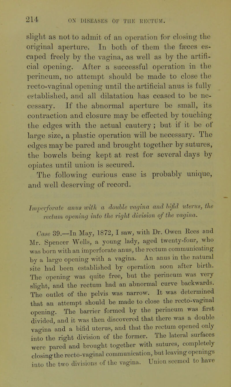 slight as not to admit of an operation for closing the original aperture. In both of them the faeces es- caped freely by the vagina, as well as by the artifi- cial opening. After a successful operation in the perineum, no attempt should be made to close the I'ecto-vaginal opening until the artificial anus is fully established, and all dilatation has ceased to be ne- cessary. If the abnormal aperture be small, its contraction and closure may be effected by touching the edges with the actual cautery ; but if it be of large size, a plastic operation will be necessary. The edges may be pared and brought together by sutures, the bowels being kept at rest for several days by opiates until union is secured. The following curious case is probably unique, and Avell deserving of record. Imperforate anus iviih a double vagina and hifid uterus, the rectum ojjening into the right division of the vagina. Case 39.—In May, 1872, I saw, with Dr. Owen Rees and Mr. Spencer Wells, a young lady, aged twenty-four, wlio was born with an imperforate anus, the rectum communicating by a large opening with a vagina. An anus in the natural site had been established by operation soon after birth. The opening was quite free, but the perineum was very slight, and the rectum had an abnormal curve backwards. The outlet of the pelvis was narrow. It was determined that an attempt should be made to close the recto-vaginal opening. The barrier formed by the perineum was first divided, and it was then discovered that there was a double vagina and a bifid uterus, and that the rectum opened only into the right division of the former. The lateral surfaces were pared and brought together with sutures, completely closingthe recto-vaginal communication, but leaving openmgs into the two divisions of the vagina. Union seemed to have
