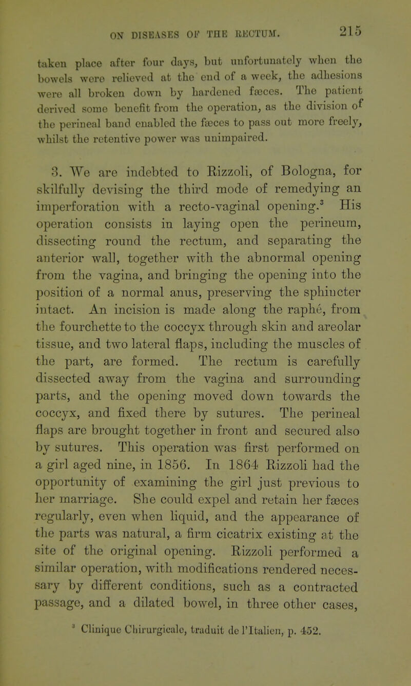 taken place after four days, but unfortunately when the bowels were relieved at the end of a week, the adhesions were all broken down by hardened fa3ces. The patient derived some benefit from the operation, as the division of the perineal band enabled the fasces to pass out more freely, whilst the retentive power was unimpaired. 3. We are indebted to Rizzoli, of Bologna, for skilfully debasing tlie third mode of remedying an imperforation with a recto-vaginal opening.^ His operation consists in laying open tlie perineum, dissecting round the rectum, and separating the anterior wall, together with the abnormal opening from the vagina, and bringing the opening into the position of a normal anus, preserving the sphincter intact. An incision is made along the raphe, from the fourchette to the coccyx through skin and areolar tissue, and two lateral flaps, including the muscles of the part, are formed. The rectum is carefully- dissected away from the vagina and surrounding parts, and the opening moved down towards the coccyx, and fixed there by sutures. The perineal flaps are brought together in front and secured also by sutures. This operation was first performed on a girl aged nine, in 1856. In 1864 Rizzoh had the opportunity of examining the girl just previous to her marriage. She could expel and retain her fasces regularly, even when liquid, and the appearance of the parts was natural, a firm cicatrix existing at the site of the original opening. Rizzoli performed a similar operation, with modifications rendered neces- sary by different conditions, such as a contracted passage, and a dilated bowel, in three other cases.  Cliniquc Chirurgicalc, traduit dc I'ltalieu, p. 452.