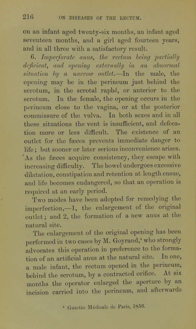 on an infant aged twenty-six months, an infant aged seventeen months, and a girl aged fourteen years, and in all three with a satisfactory result. 6. Imperforate anus, the rectum being partially dpficient, arid opening externally in an abnormal situation by a narroio outlet.—In the male, the opening may be in the perineum just behind the scrotum, in the scrotal raphe, or anterior to the scrotum. In the female, the opening occurs in the perineum close to the vagina, or at the posterior commissure of the vulva. In both sexes and in all these situations the vent is insuflB.cient, and defeca- tion more or less difficult. The existence of an outlet for the fSGces prevents immediate danger to life; but sooner or later serious inconvenience arises. 'As the faeces acquire consistency, they escape with increasing difficulty. The bowel undergoes excessive dilatation, constipation and retention at length ensue, and life becomes endangered, so that an operation is required at an early period. Two modes have been adopted for remedying the imperfection,—1, the enlargement of the original outlet; and 2, the formation of a new anus at the natural site. The enlargement of the original opening has been performed in two cases by M. Goyrand,'' who strongly advocates this operation in preference to the forma- tion of an artificial anus at the natural site. In one, a male infant, the rectum opened in the perineum, behind the scrotum, by a contracted orifice. At six months the operator enlarged the aperture by an incision carried into the perineum, and afterwards * Gazctle Medicale clc Paris, 1856.