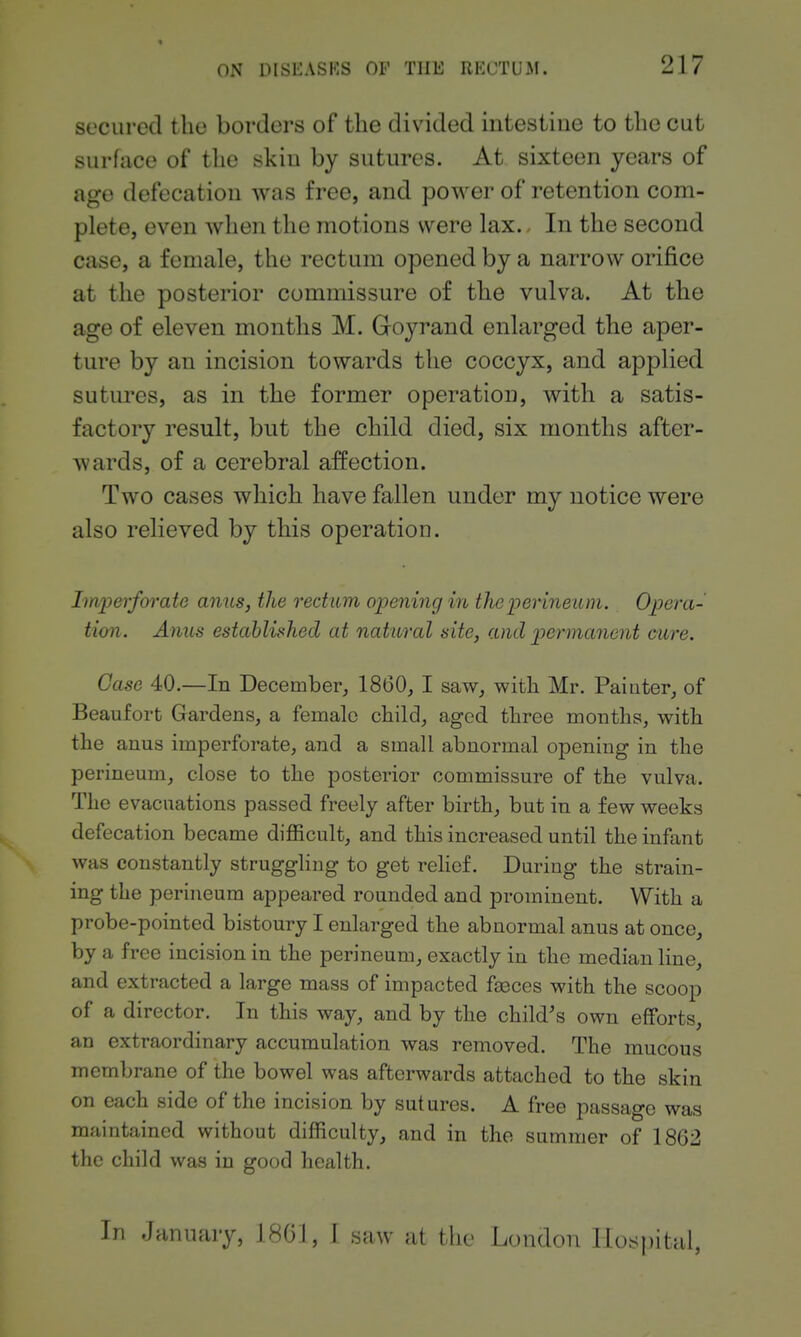 secured the borders of the divided intestine to the cut surface of the skiu by sutures. At sixteen years of age defecation was free, and power of retention com- plete, even when the motions were lax.. In the second case, a female, the rectum opened by a narrow orifice at the posterior commissure of the vulva. At the age of eleven months M. Goyrand enlarged the aper- ture by an incision towards the coccyx, and applied sutures, as in the former operation, with a satis- factory result, but the child died, six months after- wards, of a cerebral affection. Two cases which have fallen under my notice were also relieved by this operation. Imperfoi'ate anus, the rectum opening in the perineum. Opera- tion. Anus established at natural site, and permanent care. Case 40.—In December, 1860, I saw, with Mr. Painter, of Beaufort Gardens, a female child, aged three months, with the anus imperforate, and a small abnormal opening in the perineum, close to the posterior commissure of the vulva. The evacuations passed freely after birth, but in a few weeks defecation became difficult, and this increased until the infant was constantly struggling to get rehef. During the strain- ing the perineum appeared rounded and prominent. With a probe-pointed bistoury I enlarged the abnormal anus at once, by a free incision in the perineum, exactly in the median line, and extracted a large mass of impacted faeces with the scoop of a director. In this way, and by the child's own efforts, an extraordinary accumulation was removed. The mucous membrane of the bowel was afterwards attached to the skin on each side of the incision by sutures. A free passage was maintained without difficulty, and in the summer of 1862 the child was in good health. In January, 1801, I saw at the London llos|)ital.