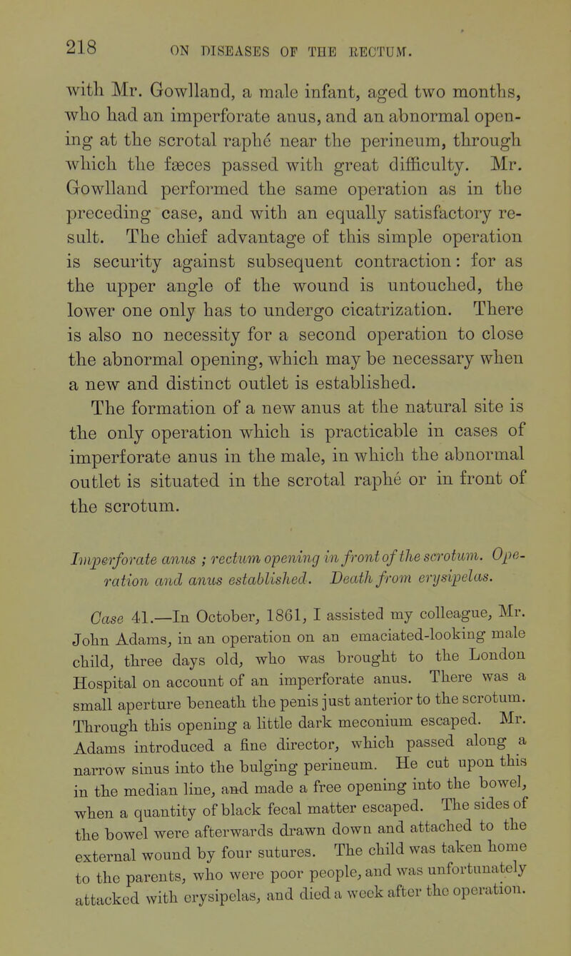witli Mr. Gowlland, a male infant, aged two montlis, who had an imperforate anus, and an abnormal open- ing at the scrotal raphe near the perineum, through which the fgeces passed with great difficulty. Mr. Gowlland performed the same operation as in the preceding case, and with an equally satisfactory re- sult. The chief advantage of this simple operation is security against subsequent contraction: for as the upper angle of the wound is untouched, the lower one only has to undergo cicatrization. There is also no necessity for a second operation to close the abnormal opening, which may be necessary when a new and distinct outlet is established. The formation of a new anus at the natural site is the only operation which is practicable in cases of imperforate anus in the male, in which the abnormal outlet is situated in the scrotal raphe or in front of the scrotum. Imperforate anus ; rectum opening in front of the scrotum. Ope- ration and anus established. Death from erysipelas. Case 41.—In October, 1861, I assisted my colleague, Mr. John Adams, in an operation on an emaciated-looking male child, three days old, who was brought to the London Hospital on account of an imperforate anus. There was a small aperture beneath the penis just anterior to the scrotum. Through this opening a httle dark meconium escaped. Mr. Adams introduced a fine director, which passed along a narrow sinus into the bulging perineum. He cut upon this in the median line, and made a free opening into the bowel, when a quantity of black fecal matter escaped. The sides of the bowel were afterwards drawn down and attached to the external wound by four sutures. The child was taken home to the parents, who were poor people, and was unfortunately attacked with erysipelas, and died a week after the operation.