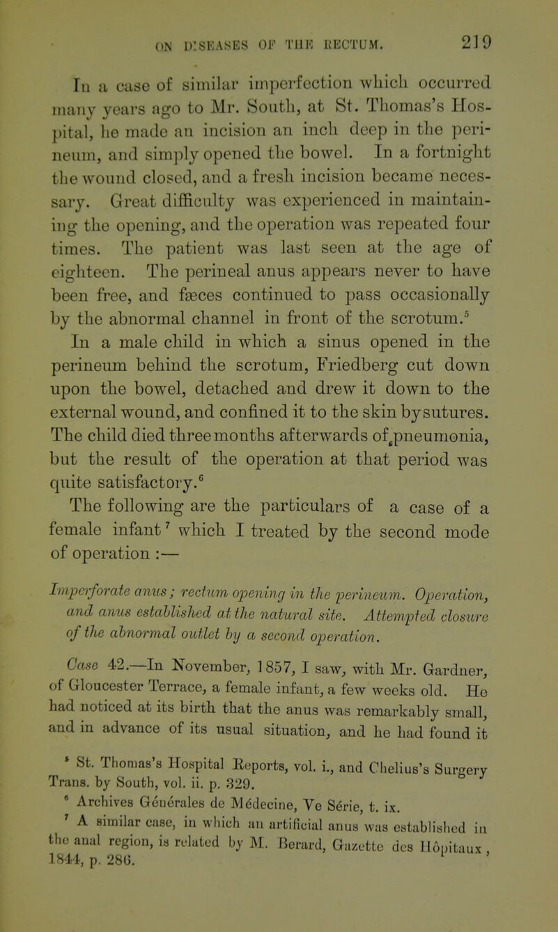 2J9 In a case of simihii' imperfection which occurred many years ago to Mr. South, at St. Thomas's Hos- pital, he made an incision an inch deep in the peri- neum, and simply opened the bowel. In a fortnight the wound closed, and a fresh incision became neces- sary. Great difficulty was experienced in maintain- ing the opening, and the operation was repeated four times. The patient was last seen at the age of eighteen. The perineal anus appears never to have been free, and faeces continued to pass occasionally by the abnormal channel in front of the scrotum.^ In a male child in which a sinus opened in the perineum behind the scrotum, Friedberg cut down upon the bowel, detached and drew it down to the external wound, and confined it to the skin bysutures. The child died three months afterwards of ^pneumonia, but the result of the operation at that period was quite satisfactory.® The following are the particulars of a case of a female infant' which I treated by the second mode of operation :— Impeiforate amis; rectum opening in the loerincum. Operation, and anus established at the natural site. Attempted closure of the abnormal outlet by a second operation. Case 42.—In November, 1857, I saw, with Mr. Gardner, of Gloucester Terrace, a female infant, a few weeks old. He had noticed at its birth that the anus was remarkably small, and in advance of its usual situation, and he had found it » St. Thomas's Hospital Eeports, vol. i., and Clielius's Surgery Trans, by South, vol. ii. p. 329. * Archives Geuerales de M^decine, Ve Serie, t. ix. ' A similar case, in which an artificial anus was established in the aual region, is related by M. Berard, Gazette dcs llopitaux, p. 28G. ^