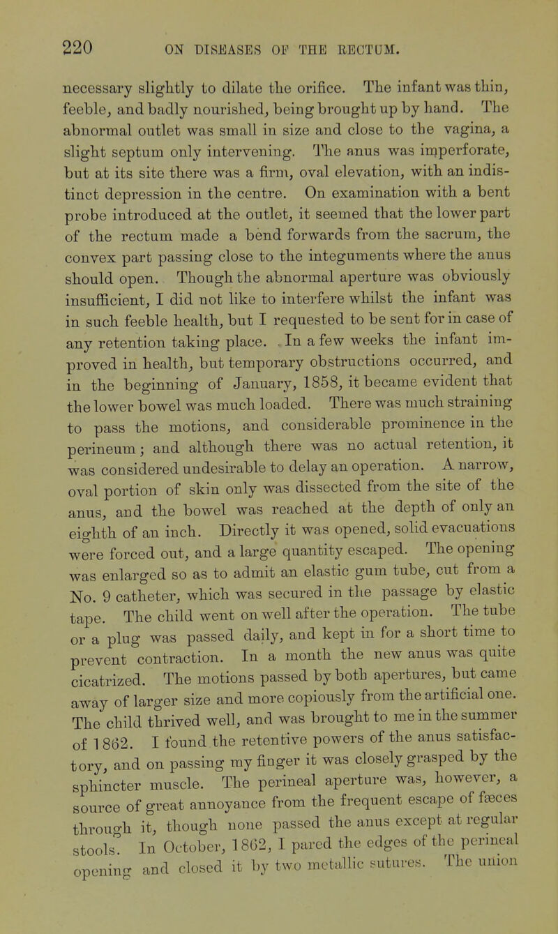 necessary slightly to dilate the orifice. The infant was thin, feeble, and badly nourished, being brought up by hand. The abnormal outlet was small in size and close to the vagina, a slight septum only intervening. The anus was iniperforate, but at its site there was a firm, oval elevation, with an indis- tinct depression in the centre. On examination with a bent probe introduced at the outlet, it seemed that the lower part of the rectum made a bend forwards from the sacrum, the convex part passing close to the integuments where the anus should open. Though the abnormal aperture was obviously insufficient, I did not like to interfere whilst the infant was in such feeble health, but I requested to be sent for in case of any retention taking place. . In a few weeks the infant im- proved in health, but temporary obstructions occurred, and in the beginning of January, 1858, it became evident that the lower bowel was much loaded. There was much straining to pass the motions, and considerable prominence in the perineum; and although tliere was no actual retention, it was considered undesirable to delay an operation. A narrow, oval portion of skin only was dissected from the site of the anus, and the bowel was reached at the depth of only an eighth of an inch. Directly it was opened, solid evacuations were forced out, and a large quantity escaped. The opening was enlarged so as to admit an elastic gum tube, cut from a No. 9 catheter, which was secured in the passage by elastic tape. The child went on well after the operation. The tube or a plug was passed daily, and kept in for a short time to prevent contraction. In a month the new anus was quite cicatrized. The motions passed by both apertures, but came away of larger size and more copiously from the artificial one. The child thrived well, and was brought to me in the summer of 1 862. I found the retentive powers of the anus satisfac- tory, and on passing my finger it was closely grasped by the sphincter muscle. The perineal aperture was, however, a source of great annoyance from the frequent escape of faeces through it, though none passed the anus except at regular stools. In October, 1862, I pared the edges of the perineal opening and closed it by two metallic ^^utures. The union
