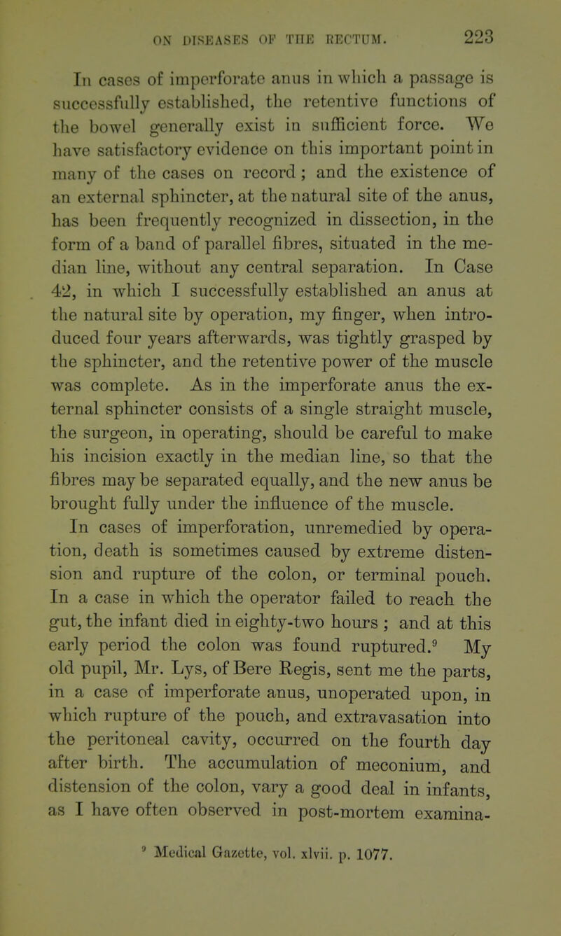 In cases of imperforate anus in which a passage is successfully established, the retentive functions of the bowel generally exist in sufficient force. We have satisfactory evidence on this important point in many of the cases on record ; and the existence of an external sphincter, at the natural site of the anus, has been frequently recognized in dissection, in the form of a band of parallel fibres, situated in the me- dian line, without any central separation. In Case 42, in which I successfully established an anus at the natural site by operation, my finger, when intro- duced four years afterwards, was tightly grasped by the sphincter, and the retentive power of the muscle was complete. As in the imperforate anus the ex- ternal sphincter consists of a single straight muscle, the surgeon, in operating, should be careful to make his incision exactly in the median line, so that the fibres may be separated equally, and the new anus be brought fully under the influence of the muscle. In cases of imperforation, unremedied by opera- tion, death is sometimes caused by extreme disten- sion and rupture of the colon, or terminal pouch. In a case in which the operator failed to reach the gut, the infant died in eighty-two hours ; and at this early period the colon was found ruptured.^ My old pupil, Mr. Lys, of Bere Regis, sent me the parts, in a case of imperforate anus, unoperated upon, in which rupture of the pouch, and extravasation into the peritoneal cavity, occurred on the fourth day after birth. The accumulation of meconium, and distension of the colon, vary a good deal in infants, as I have often observed in post-mortem examina- ' Medical Gazette, vol. xlvii. p. 1077.