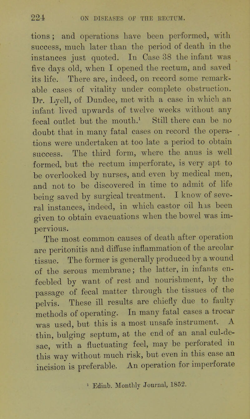 tions; and operations Lave been performed, with success, much later than the period of death in the instances just quoted. In Case 38 the infant was five days old, when I opened the rectum, and saved its life. There are, indeed, on record some remark- able cases of vitality under complete obstruction. Dr. Lyell, of Dundee, met with a case in which an infant lived upwards of twelve weeks without any fecal outlet but the mouth.^ Still there can be no doubt that in many fatal cases on record the opera- tions were undertaken at too late a period to obtain success. The third form, where the anus is well formed, but the rectum imperforate, is very apt to be overlooked by nurses, and even by medical men, and not to be discovered in time to admit of life being saved by surgical treatment. I know of seve- ral instances, indeed, in which castor oil his been given to obtain evacuations when the bowel was im- pervious. The most common causes of death after operation are peritonitis and diffuse inflammation of the areolar tissue. The former is generally produced by a wound of the serous membrane; the latter, in infants en- feebled by want of rest and nourishment, by the passage of fecal matter through the tissues of the pelvis. These ill results are chiefly due to faulty methods of operating. In many fatal cases a trocar was used, but this is a most unsafe instrument. A thin, bulging septum, at the end of an anal cul-de- sac, with a fluctuating feel, may be perforated in this way without much risk, but even in this case an incision is preferable. An operation for imperforate 1 Edinb. Monthly .Tournal, 1852.