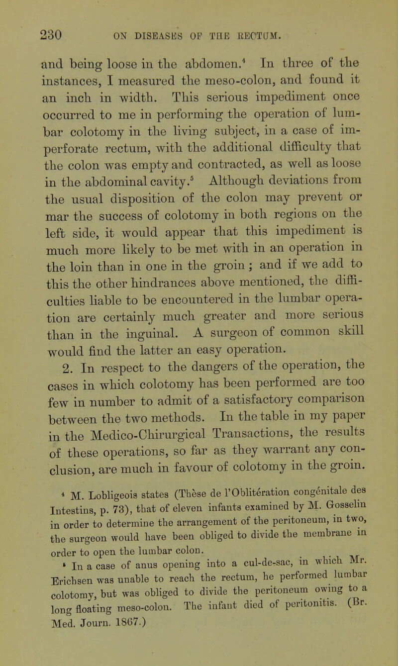 and being loose in the abdomen/ In three of tlie instances, I measured the meso-colon, and found it an inch in width. This serious impediment once occurred to me in performing the operation of lum- bar colotomy in the living subject, in a case of im- perforate rectum, with the additional difficulty that the colon was empty and contracted, as well as loose in the abdominal cavity.' Although deviations from the usual disposition of the colon may prevent or mar the success of colotomy in both regions on the left side, it would appear that this impediment is much more likely to be met with in an operation in the loin than in one in the groin ; and if we add to this the other hindrances above mentioned, the diffi- culties liable to be encountered in the lumbar opera- tion are certainly much greater and more serious than in the inguinal. A surgeon of common skill would find the latter an easy operation. 2. In respect to the dangers of the operation, the cases in which colotomy has been performed are too few in number to admit of a satisfactory comparison between the two methods. In the table in my paper in the Medico-Ohirurgical Transactions, the results of these operations, so far as they warrant any con- clusion, are much in favour of colotomy in the groin. * M. Lobligeois states (These de 1'Obliteration eongenitale des Intestins, p. 73), that of eleven infants examined by M. Gosselin in order to determine the arrangement of the peritoneum, in two, the surgeon would have been obliged to divide the membrane in order to open the lumbar colon. » In a case of anus opening into a cul-de-sac, in which Mr. Erichsen was unable to reach the rectum, he performed lumbar colotomy, but was obliged to divide the peritoneum owing to a long floating meso-colon. The infant died of peritonitis. (Br. Med. Journ. 1867.)