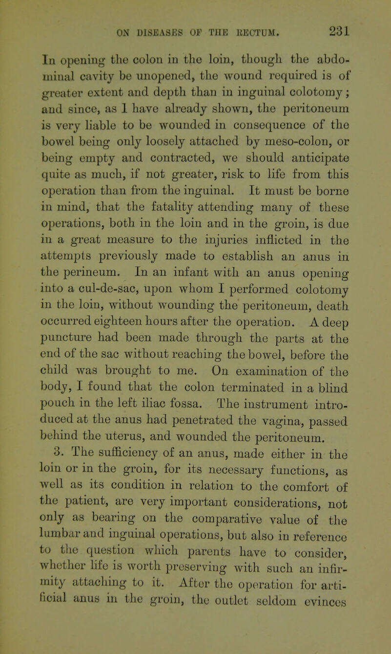 Iq opening the colon in the loin, though the abdo- minal cavity be unopened, the wound required is of greater extent and depth than in inguinal colotomy; and since, as 1 have already shown, the pentoneum is very liable to be wounded in consequence of the bowel being only loosely attached by meso-colon, or being empty and contracted, we should anticipate quite as much, if not greater, risk to life from this operation than from the inguinal. It must be borne in mind, that the fatality attending many of these oj^erations, both in the loin and in the groin, is due in a great measure to the injuries inflicted in the attempts previously made to establish an anus in the perineum. In an infant with an anus opening into a cul-de-sac, upon whom I performed colotomy in the loin, without wounding the peritoneum, death occurred eighteen hours after the operation. A deep puncture had been made through the parts at the end of the sac without reaching the bowel, before the child was brought to me. On examination of the body, I found that the colon terminated in a blind pouch in the left iliac fossa. The instrument intro- duced at the anus had penetrated the vagina, passed behind the uterus, and wounded the peritoneum. 3. The sufficiency of an anus, made either in the loin or in the groin, for its necessary functions, as well as its condition in relation to the comfort of the patient, are very important considerations, not only as bearing on the comparative value of the lumbar and inguinal operations, but also in reference to the question which parents have to consider, whether hfe is worth preserving with such an infir- mity attaching to it. After the operation for arti- ficial anus in the groin, the outlet seldom evinces