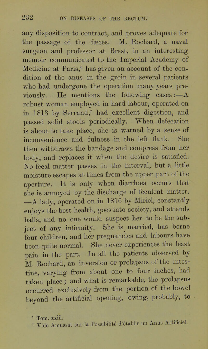 any disposition to contract, and proves adequate for the passage of the faeces. M. Rochard, a naval surgeon and professor at Brest, in an interesting memoir communicated to the Imperial Academy of Medicine at Paris,^ has given an account of the con- dition of the anus in the groin in several patients who had undergone the operation many years pre- viously. He mentions the following cases:—A robust woman employed in hard labour, operated on in 1813 by Serrand,^ had excellent digestion, and passed solid stools periodically. When defecation is about to take place, she is warned by a sense of inconvenience and fulness in the left flank. She then withdraws the bandage and compress from her body, and replaces it when the desire is satisfied. No fecal matter passes in the interval, but a little moisture escapes at times from the upper part of the aperture. It is only when diarrhoea occurs that she is annoyed by the discharge of feculent matter. —A lady, operated on in 1816 by Miriel, constantly enjoys the best health, goes into society, and attends balls, and no one would suspect her to be the sub- ject of any infirmity. She is married, has borne four children, and her pregnancies and labours have been quite normal. She never experiences the least pain in the part. In all the patients observed by M. Rochard, an inversion or prolapsus of the intes- tine, varying from about one to four inches, had taken place; and what is remarkable, the prolapsus occurred exclusively from the portion of the bowel beyond the artificial opening, owing, probably, to * Tom. xxiii. . ■< Vide Ainusaat sur la Poaaibilitc d'ctablir un Anus Artificiel.