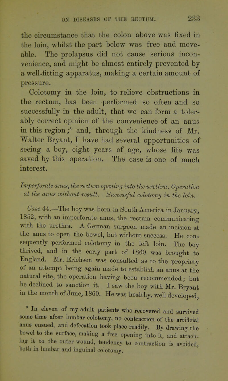 the circumstance that the colon above was fixed in the loin, whilst the part below was free and move- able. The prolapsus did not cause serious incon- venience, and might be almost entirely prevented by a well-fitting apparatus, making a certain amount of pressure. Colotomy in the loin, to relieve obstructions in the rectum, has been performed so often and so successfully in the adult, that we can form a toler- ably correct opinion of the convenience of an anus in this region f and, through the kindness of Mr. Walter Bryant, I have had several opportunities of seeing a boy, eight years of age, whose life was saved by this operation. The case is one of much interest. Imperforate amis, the rectum opening into the urethra. Operation at the anus without result. Successful colotomy in the loin. Case 44.—The boy was born in South America in January, 1852, with an imperforate anus, the rectum communicating with the uretlira. A German surgeon made an incision at the anus to open the bowel, but without success. He con- sequently performed colotomy in the left loin. The boy thrived, and in the early part of 1860 was brought to England. Mr. Erichsen was consulted as to the propriety of an attempt being again made to establish an anus at the natural site, the operation having been recommended; but he declined to sanction it. I saw the boy with Mr. Bryant in the month of June, 1860. He was healthy, well developed, ' In eleven of my adult patients who recovered and survived some time after lumbar colotomy, no contraction of the artificial anus ensued, and defecation took place readily. By drawing the bowel to the surface, making a free opening into it, and attach- mg It to the outer wound, tendency to contraction is avoided, both in lumbar and inguinal colotomy.