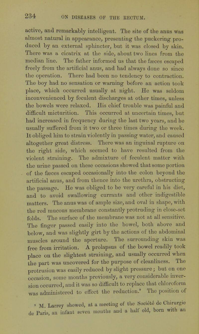 active, and remarkably intelligent. The site of the anus was almost natural in appearance^ presenting the puckering pro- duced by an external sphincter, but it was closed by skin. There was a cicatrix at the side, about two lines from the median line. The father informed us that the fasces escaped freely from the artificial anus, and had always done so since the operation. There had been no tendency to contraction. The boy had no sensation or warning before an action took place, which occurred usually at night. He was seldom inconvenienced by feculent discharges at other times, unless the bowels were relaxed. His chief trouble was painful and difl3.cult micturition. This occurred at uncertain times, but had increased in frequency during the last two years, and he usually suffered from it two or three times during the week. It obliged him to strain violently in passing water, and caused altogether great distress. There was an inguinal rupture on the right side, which seemed to have resulted from the violent straining. The admixture of feculent matter with the urine passed on these occasions showed that some portion of the faeces escaped occasionally into the colon beyond the artificial anus, and from thence into the urethra, obstructing the passage. He was obliged to be very careful in his diet, and to avoid swallowing currants and other indigestible matters. The anus was of ample size, and oval in shape, with the red mucous membrane constantly protruding in close-set folds. The surface of the membrane was not at all sensitive. The finger passed easily into the bowel, both above and below, and was slightly girt by the actions of the abdominal muscles around the aperture. The surrounding skin was free from irritation. A prolapsus of the bowel readily took place on the slightest straining, and usually occurred when the part was uncovered for the purpose of cleanliness. The protrusion was easily reduced by slight pressure; but on one occasion, some months previously, a very considerable inver- sion occurred, audit was so difficult to replace that chloroform was administered to effect the reduction.' The position of » M Larrey showed, at a meeting of the Soeieto de Cliirurgio de Paris, un infant seveu moutbs and a half old, born with au
