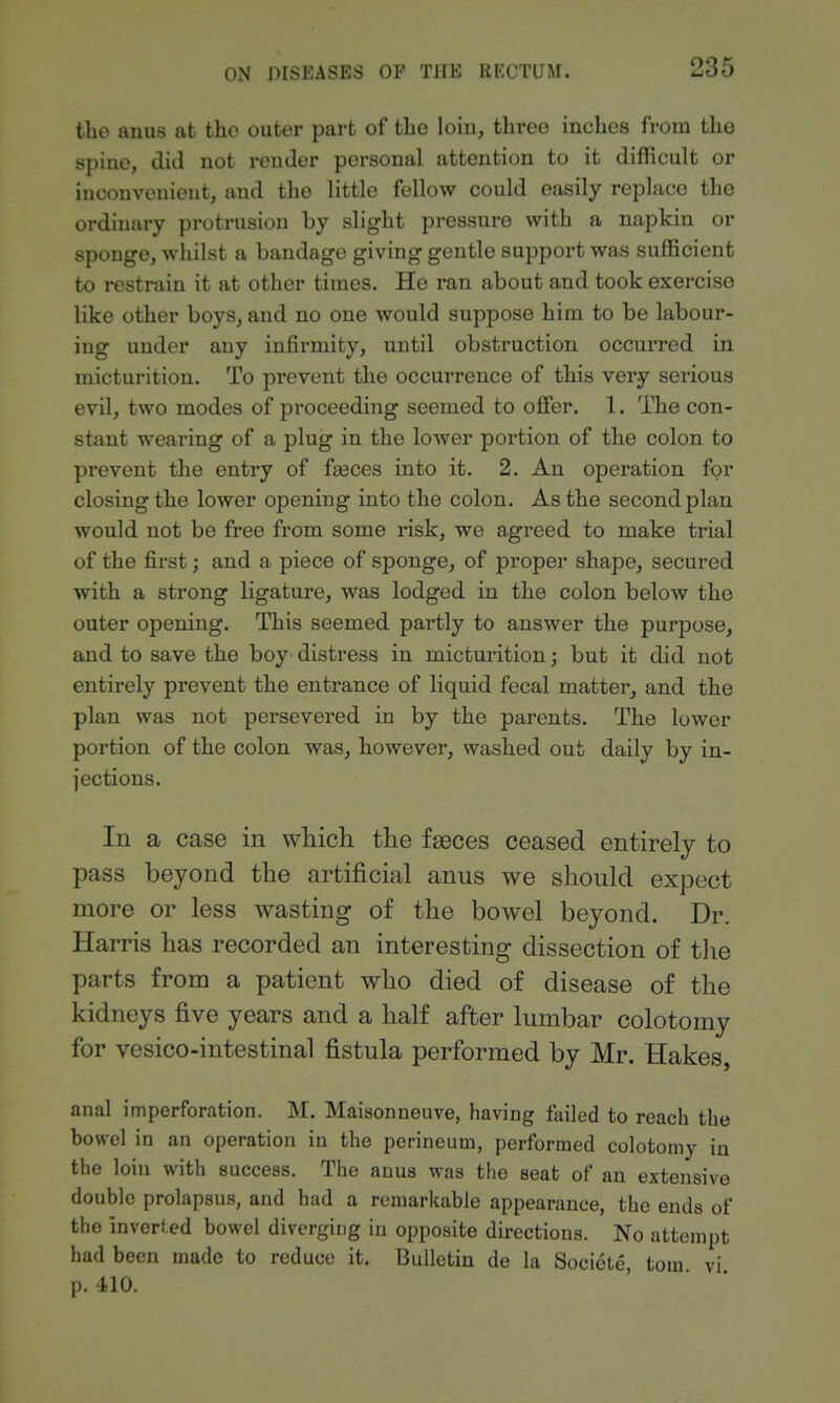 tlie anus at tho outer part of the loin, three inches from the spine, did not render personal attention to it difficult or inconvenient, and the little fellow could easily replace the ordinary protrusion by slight pressure with a napkin or sponge, whilst a bandage giving gentle support was sufficient to restrain it at other times. He ran about and took exercise like other boys, and no one would suppose him to be labour- ing under any infirmity, until obstruction occurred in micturition. To prevent the occurrence of this very serious evil, two modes of proceeding seemed to offer. 1. The con- stant wearing of a plug in the lower portion of the colon to prevent the entry of fa3ces into it. 2. An operation for closing the lower opening into the colon. As the second plan would not be free from some risk, we agreed to make trial of the first; and a piece of sponge, of proper shape, secured with a strong ligature, was lodged in the colon below the outer opening. This seemed partly to answer the purpose, and to save the boy distress in micturition; but it did not entirely prevent the entrance of liquid fecal matter, and the plan was not persevered in by the parents. The lower portion of the colon was, however, washed out daily by in- jections. In a case in which the fseces ceased entirely to pass beyond the artificial anus we should expect more or less wasting of the bowel beyond. Dr. Harris has recorded an interesting dissection of tlie parts from a patient who died of disease of the kidneys five years and a half after lumbar colotomy for vesico-intestinal fistula performed by Mr. Hakes, anal imperforation. M. Maisonneuve, having failed to reach the bowel in an operation in the perineum, performed colotomy in the loin with success. The anus was the seat of an extensive double prolapsus, and had a remarkable appearance, the ends of the inverted bowel diverging in opposite directions. No attempt had been made to reduce it. Bulletin de la Soeiote, torn vi p. 410.