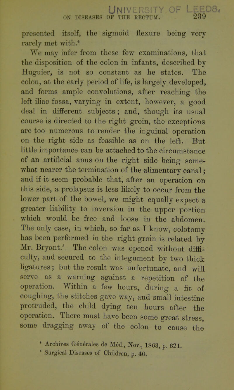 presented itself, tlic sigmoid flexure being very rarely met with.'* AVe may infer from these few examinations, that the disposition of the colon in infants, described by Huguier, is not so constant as he states. The colon, at the early period of life, is largely developed, and forms ample convolutions, after reaching the left iliac fossa, varying in extent, however, a good deal in different subjects; and, though its usual course is directed to the right groin, the exceptions are too numerous to render the inguinal operation on the right side as feasible as on the left. But little importance can be attached to the circumstance of an artificial anus on the right side being some- what nearer the termination of the alimentary canal; and if it seem probable that, after an operation on this side, a prolapsus is less likely to occur from the lower part of the bowel, we might equally expect a greater liability to inversion in the upper portion which would be free and loose in the abdomen. The only case, in which, so far as I know, colotomy has been performed in the right groin is related by Mr. Bryant.' The colon was opened without diffi- culty, and secured to the integument by two thick ligatures; but the result was unfortunate, and will serve as a warning against a repetition of the operation. Within a few hours, during a fit of coughing, the stitches gave way, and small intestine protruded, the child dying ten hours after the operation. There must have been some great stress, some dragging away of the colon to cause the * Archives Geuerales de Med., Nov., 1863, p. 621. * Surgical Diseases of Children, p. 40.