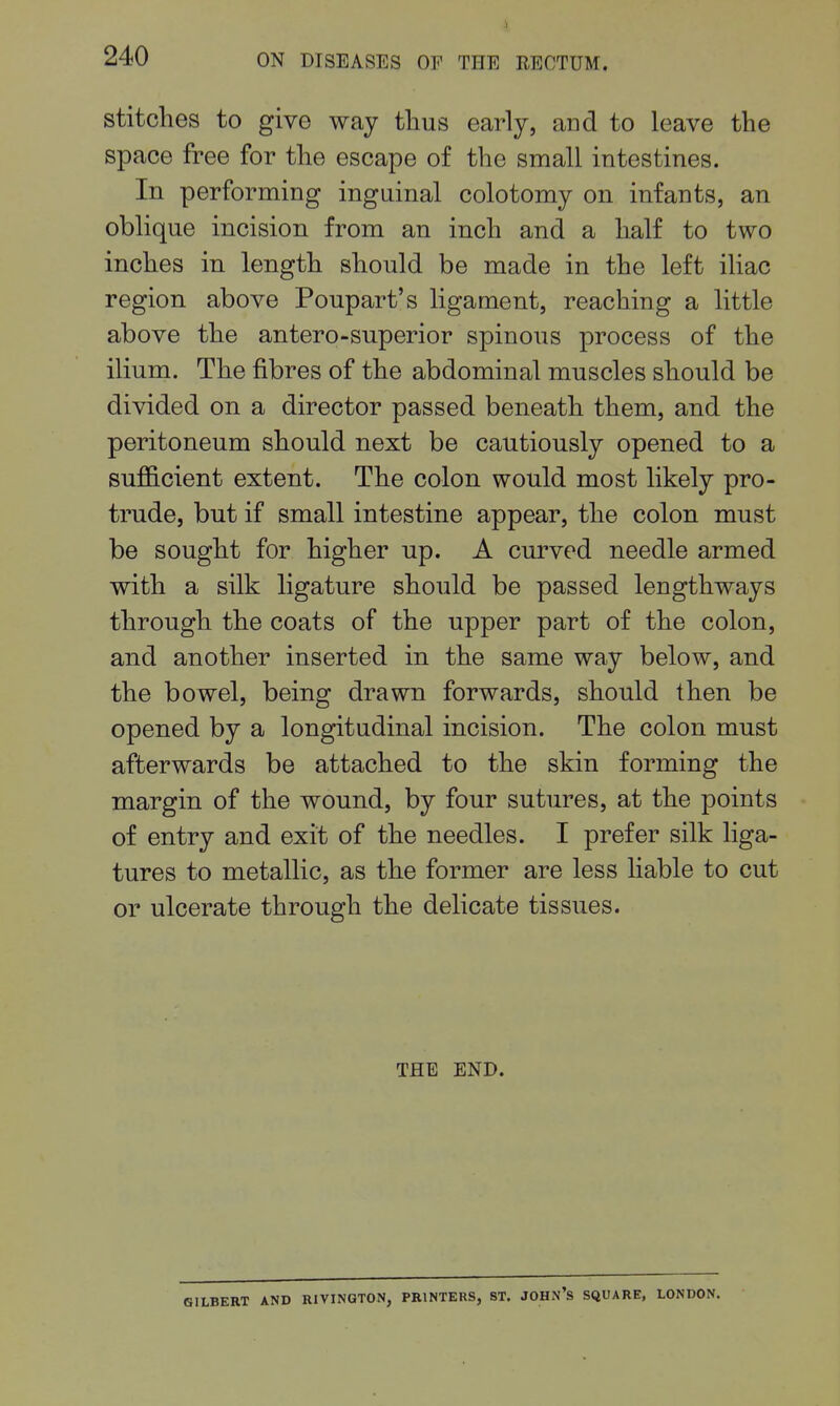 stitches to give way tlius early, and to leave the space free for the escape of the small intestines. In performing inguinal colotomy on infants, an oblique incision from an inch and a half to two inches in length should be made in the left ihac region above Poupart's ligament, reaching a little above the antero-superior spinous process of the ilium. The fibres of the abdominal muscles should be divided on a director passed beneath them, and the peritoneum should next be cautiously opened to a sufficient extent. The colon would most likely pro- trude, but if small intestine appear, the colon must be sought for higher up. A curved needle armed with a silk ligature should be passed lengthways through the coats of the upper part of the colon, and another inserted in the same way below, and the bowel, being drawn forwards, should then be opened by a longitudinal incision. The colon must afterwards be attached to the skin forming the margin of the wound, by four sutures, at the points of entry and exit of the needles. I prefer silk liga- tures to metallic, as the former are less liable to cut or ulcerate through the delicate tissues. THE END. ILBERT AND RIVINGTON, PRINTERS, ST. JOHN's SQUARE, LONDON.