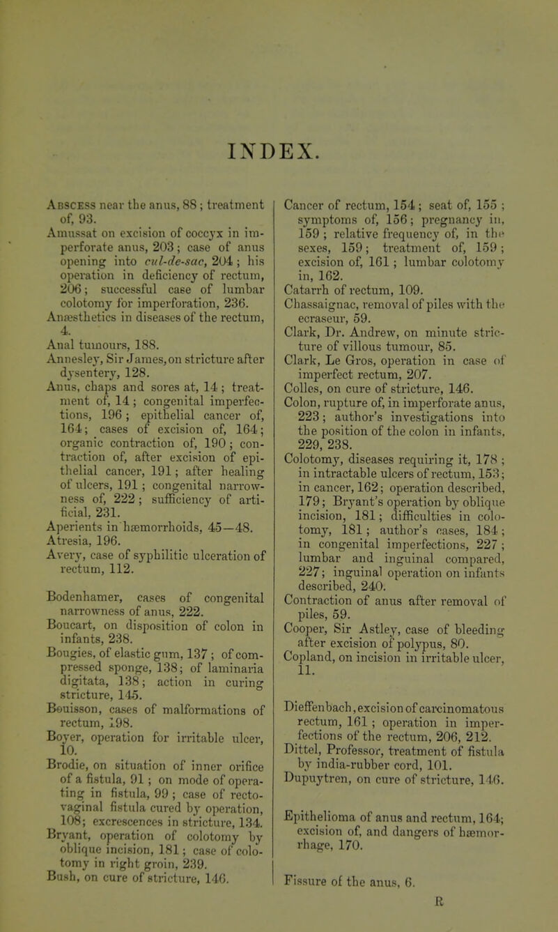 Abscess near the anus, 88; treatment of, 93. Amu.ssat on excision of coccyx in im- perforate anus, 203; case of anus opening into cul-de-sac, 2U4 ; his operation in deficiency of rectum, 206; successful case of lumbar colotomy for imperforation, 236. Anaesthetics in diseases of the rectum, 4. Anal tumours, 188. Annesley, Sir James,on stricture after dysentery, 128. Anus, chaps and sores at, 14; treat- ment of, 14 ; congenital imperfec- tions, 196; epithelial cancer of, 164; cases of excision of, 164; organic contraction of, 190; con- traction of, after excision of epi- thelial cancer, 191; after healing of ulcers, 191; congenital narrow- ness of, 222; sufficiency of arti- ficial, 231. Aperients in haemorrhoids, 45—48. Atresia, 196. Avery, case of syphilitic ulceration of rectum, 112. Bodenhamer, cases of congenital narrowness of anus, 222. Boucart, on disposition of colon in infants, 238. Bougies, of elastic gnm, 137 ; of com- pressed sponge, 138; of laminaria digitata, 138; action in curing stricture, 145. Bouisson, cases of malformations of rectum, 198. Boyer, operation for irritable ulcer, 10. Brodie, on situation of inner orifice of a fistula, 91 ; on mode of opera- ting in fistula, 99 ; case of recto- vaginal fistula cured by operation, 108; excrescences in stricture, 134. Bryant, operation of colotomy by oblique incision, 181; case of colo- tomy in right groin, 239. Bush, on cure of stricture, 146. Cancer of rectum, 154 ; seat of, 155 ; symptoms of, 156; pregnancy in, 159 ; relative frequency of, in the sexes, 159; treatment of, 159; excision of, 161; lumbar colotomy in, 162. Catarrh of rectum, 109. Chassaignac, removal of piles with the ecraseur, 59. Clark, Dr. Andrew, on minute stric- ture of villous tumour, 85. Clark, Le Gros, operation in case of imperfect rectum, 207. Colles, on cure of stricture, 146. Colon, rupture of, in imperforate anus, 223; author's investigations into the position of the colon in infants, 229, 238. Colotomy, diseases requiring it, 178 ; in intractable ulcers of rectum, 153; in cancer, 162; operation described, 179; Bryant's operation by oblique incision, 181; difficulties in colo- tomy, 181; author's cases, 184 ; in congenital imperfections, 227; lumbar and inguinal compared, 227; inguinal operation on infants described, 240. Contraction of anus after removal of piles, 59. Cooper, Sir Astley, case of bleeding after excision of polypus, 80. Copland, on incision in irritable ulcer, 11. Dieffenbach, excision of carcinomatous rectum, 161 ; operation in imper- fections of the rectum, 206, 212. Dittel, Professor, treatment of fistula by india-rubber cord, 101. Dupuytren, on cure of stricture, 146. Epithelioma of anus and rectum, 164; excision of, and dangers of haemor- rhage, 170. Fissure of the anus, 6. R