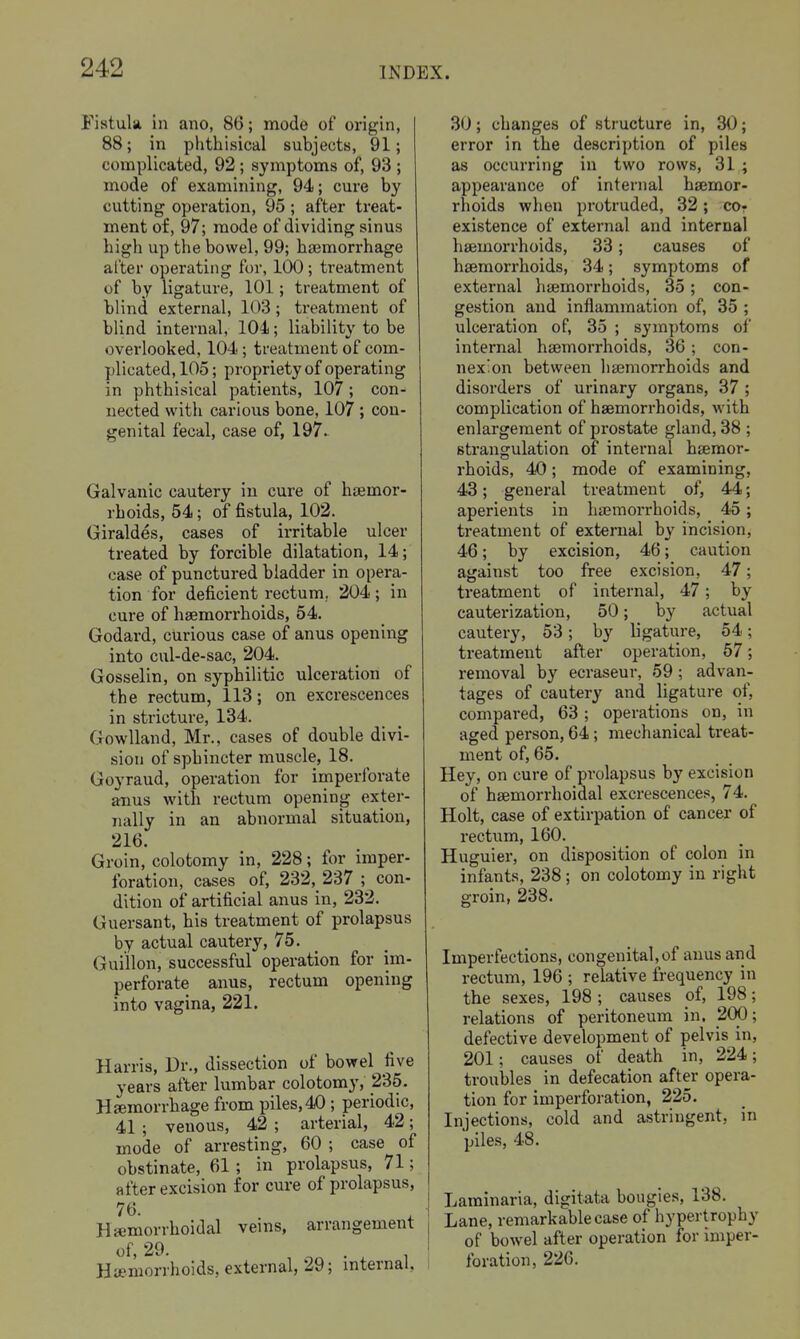 Fistula in ano, 86; mode of origin, 88; in phthisical subjects, 91; complicated, 92; symptoms of, 93 ; mode of examining, 94; cure by cutting operation, 95 ; after treat- ment of, 97; mode of dividing sinus high up the bowel, 99; haemorrhage alter operating for, 100 ; treatment of by ligature, 101; treatment of blind external, 103; treatment of blind internal, 104; liability to be overlooked, 104; treatment of com- plicated, 105; propriety of operating in phthisical patients, 107; con- nected with carious bone, 107 ; con- genital fecal, case of, 197^ Galvanic cautery in cure of haemor- rhoids, 54; of fistula, 102. Giraldes, cases of irritable ulcer treated by forcible dilatation, 14; case of punctured bladder in opera- tion for deficient rectum. 204; in cure of hgemorrhoids, 54, Godard, curious case of anus opening into cul-de-sac, 204. Gosselin, on syphilitic ulceration of the rectum, 113; on excrescences in stricture, 134. Gowlland, Mr., cases of double divi- sion of sphincter muscle, 18. Goyraud, operation for imperforate anus with rectum opening exter- nally in an abnormal situation, 216. Groin, colotomy in, 228; for imper- foration, cases of, 232, 237 ; con- dition of artificial anus in, 232. Guersant, his treatment of prolapsus by actual cautery, 75. _ Guillon, successful operation for im- perforate anus, rectum opening into vagina, 221. Harris, Dr., dissection of bowel five years after lumbar colotomy, 235. Hsemorrliage from piles, 40 ; periodic, 41 ; venous, 42 ; arterial, 42; mode of arresting, 60 ; case of obstinate, 61; in prolapsus, 71; after excision for cure of prolapsus, 76. . , Hemorrhoidal vems, arrangement of, 29. . , Hiemorrhoids, external, 29; mternaU 30; changes of structure in, 30; error in the description of piles as occurring in two rows, 314 appearance of internal haemor- rhoids when protruded, 32; cor existence of external and internal htemorrhoids, 33; causes of haemorrhoids, 34; symptoms of external haemorrhoids, 35; con- gestion and inflammation of, 35 ; ulceration of, 35 ; symptoms of internal hajmorrhoids, 36; con- nexion between haemorrhoids and disorders of urinary organs, 37 ; complication of haemorrhoids, with enlargement of prostate gland, 38 ; strangulation of internal haemor- rhoids, 40; mode of examining, 43; general treatment of, 44; aperients in hajmorrhoids, 45; treatment of external by incision, 46; by excision, 46; caution against too free excision, 47; treatment of internal, 47; by cauterization, 50; by actual cautery, 53; by ligature, 54; treatment after operation, 67; removal by ecraseur, 59; advan- tages of cautery and ligature of, compared, 63; operations on, in aged person, 64; mechanical treat- ment of, 65. Hey, on cure of prolapsus by excision of haemorrlioidal excrescences, 74. Holt, case of extirpation of cancer of rectum, 160. Huguier, on disposition of colon in infants, 238 ; on colotomy in right groin, 238. Imperfections, congenital, of anus and rectum, 196 ; relative frequency in the sexes, 198 ; causes of, 198; relations of peritoneum in. 200; defective development of pelvis in, 201; causes of death in, 224; troubles in defecation after opera- tion for imperforation, 225. Injections, cold and astringent, in piles, 48. Laminaria, digitata bougies, 138. Lane, remarkable case of hypertrophy of bowel after operation for imper- foration, 226.