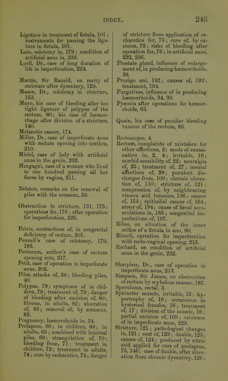Li^atuie in treatment of fistula, lOl ; instruments for passing the liga- ture in fistula, 101. Loin, colotomy in, 179 ; condition of artificial anus in, 283. Lyell, Dr., case of long duration of life in imperforation, 224. Martin, Sir Ranald, on rarity of stricture after dysentery, 129. Mason, Dr., colotomy in stricture, 153. Mayo, his case of bleeding after too tight ligature of polypus of the rectum, 80; his case of haemor- rhage after division of a stricture, 140. Melanotic cancer, 174. Miller, Dr., case of imperforate anus with rectum opening into urethra, 210. Miriel, case of lady with artificial anus in the groin, 232. Morgagni, case of a woman who lived to one hundred passing all her fteces by vagina, 211. I^^elaton, remarks on the removal of piles with the ecraseur, 59. Obstruction in stricture, 131, 175; operations for. 176 ; after operation for imperforation, 226. Pelvis, contractions of, in congenital deficiency of rectum, 201. Pennell's case of colotomy, 179, 183. Perineum, author's case of rectum opening into, 217. Petit, case of operation in imperforate anus, 202. Piles, attacks of, 39; bleeding piles, 4f). Polypus, 78; symptoms of in chil- dren, 79 ; treatment of, 79 ; danger of bleeding after excision of, 80; fibrous, in adults, 82; ulceration of, 83; removal of, by ecraseur, 83. Pregnancy, hijeniorrhoids in, 34. Prolapsus, 66; in children, 68; in adults, 69 ; combined with internal iles, 69; strangulation of, 70; leeding from, 71; treatment in children, 72; treatment in adults, 74; cure by escharotics, 74; danger of stricture from application of es- charotics for, 75 ; cure of, by ex- cision, 75; risks of bleeding after operation for, 76 ; in artificiiu anus, 232, 236. Prostate gland, influence of enlarge- ment of, in producing haemorrhoids. 38. Prurigo ani, 192; causes of, 192; treatment, 194. Purgatives, influence of in producing haemorrhoids, 34, 39. Pyajmia after operations for haemor- rhoids, 63. Quain, his case of peculiar bleeding tumour of the rectum, 85. Rectoscopes, 4. Rectum, complaints of mistaken lor other affections, 2; mode of exami- nation in, 2, 4; irritable, 19; morbid sensibility of, 22; neuralgia of, 25 ; treatment of, 27; mental affections of, 28; purulent dis- charges from, 109 ; chronic ulcera- tion of, 110; stricture of, 121; compression of, by neighbouring viscera and tumours, 136; cancer of, 154 ; epithelial cancer of, 164; atony of, 184; cause of faecal accu- mulations in, 185 ; congenital im- perfections of, 197. Ribes, on situation of the inner orifice of a fistula in ano, 90. Rizzoli, operation for imperforation with recto-vaginal opening, 215. Rochard, on condition of artificial anus in the groin, 232. Sharpless, Dr., case of operation in imperforate anus, 213. Simpson, Sir James, on obstruction of rectum by scybalous masses. 187. Speculums, rectal, 3. Sphincter muscle, irritable, 15 ; hy- pertrophy of, 16; occurrence in hysterical females, 16; treatment of, 17 ; division of the muscle, 16 ; partial excision of, 169; existence of in imperforate anus, 223. Stricture, 121 ; pathological changes in, 121; seat of, 123 ; double, 123; causes of, 124; produced by nitrio acid applied for cure of prolapsus, 75,146; case of double, aft«r ulcer- ation from chronic dysentery, ]2(!;