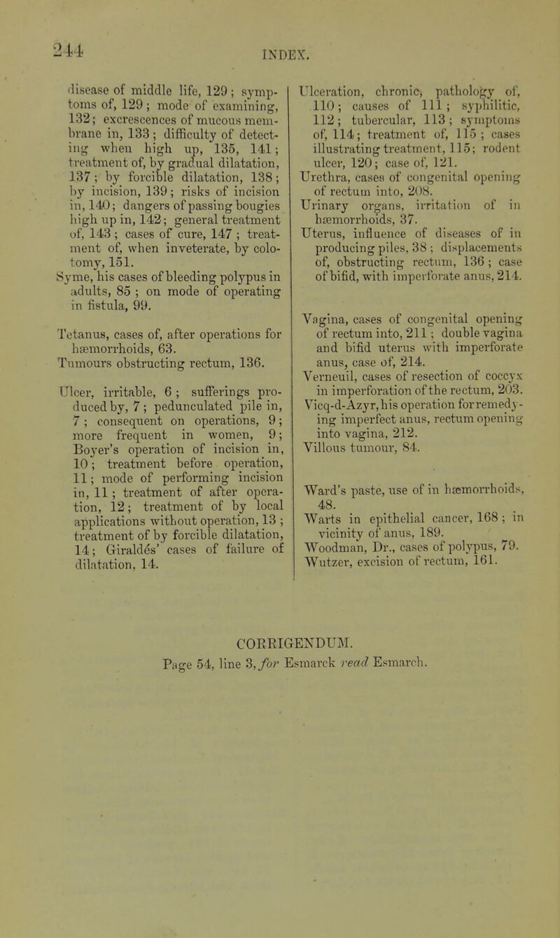 disease of middle life, 129 ; symp- toms of, 129 ; mode of examining, 132; excrescences of mucous mcm- bvane in, 133 ; difficulty of detect- ing when high up, 135, 141; treatment of, by gradual dilatation, 137; by forcible dilatation, 138; by incision, 139; risks of incision in, 140; dangers of passing bougies high up in, 142; general treatment uf, 143 ; cases of cure, 147 ; treat- ment of, when inveterate, by colo- tomy, 151. Syme, his cases of bleeding polypus in adults, 85 ; on mode of operating in fistula, 99. Tetanus, cases of, after operations for hsemorrhoids, 63. Tumours obstructing rectum, 136. Ulcer, irritable, 6 ; sufferings pro- duced by, 7 ; pedunculated pile in, 7 ; consequent on operations, 9; more frequent in women, 9; Boyer's operation of incision in, 10; treatment before operation, 11; mode of performing incision in, 11; treatment of after opera- tion, 12; treatment of by local applications without operation, 13 ; treatment of by forcible dilatation, 14; Giraldes' cases of failure of dilatation, 14. Ulceration, chronic, pathology of, 110; causes of 111; syphilitic, 112; tubercular, 113; symptoms of, 114; treatment of, 115; cases illustrating treatment, 115; rodent ulcer, 120; case of, 121. Urethra, casesi of congenital opening of rectum into, 208. Urinary organs, irritation of in ha3morrhoids, 37. Uterus, influence of diseases of in producing piles, 38 ; displacements of, obstructing rectum, 136; case of bifid, with imperforate anus, 214. Vagina, cases of congenital opening of rectum into, 211; double vagina and bifid uterus with imperforate anus, case of, 214. Verneuil, cases of resection of coccyx in imperforation of the rectum, 203. Vicq-d-Azyr,his operation for remedy- ing imperfect anus, rectum opening into vagina, 212. Villous tumour, 84. Ward's paste, use of in haemorrhoids, 48. Warts in epithelial cancer, 168; in vicinity of anus, 189. Woodman, Dr., cases of polypus, 79. Wutzer, excision of rectum, 161. CORRIGENDUM. Page 54, line 3,/or Esmarck read Esmarch.