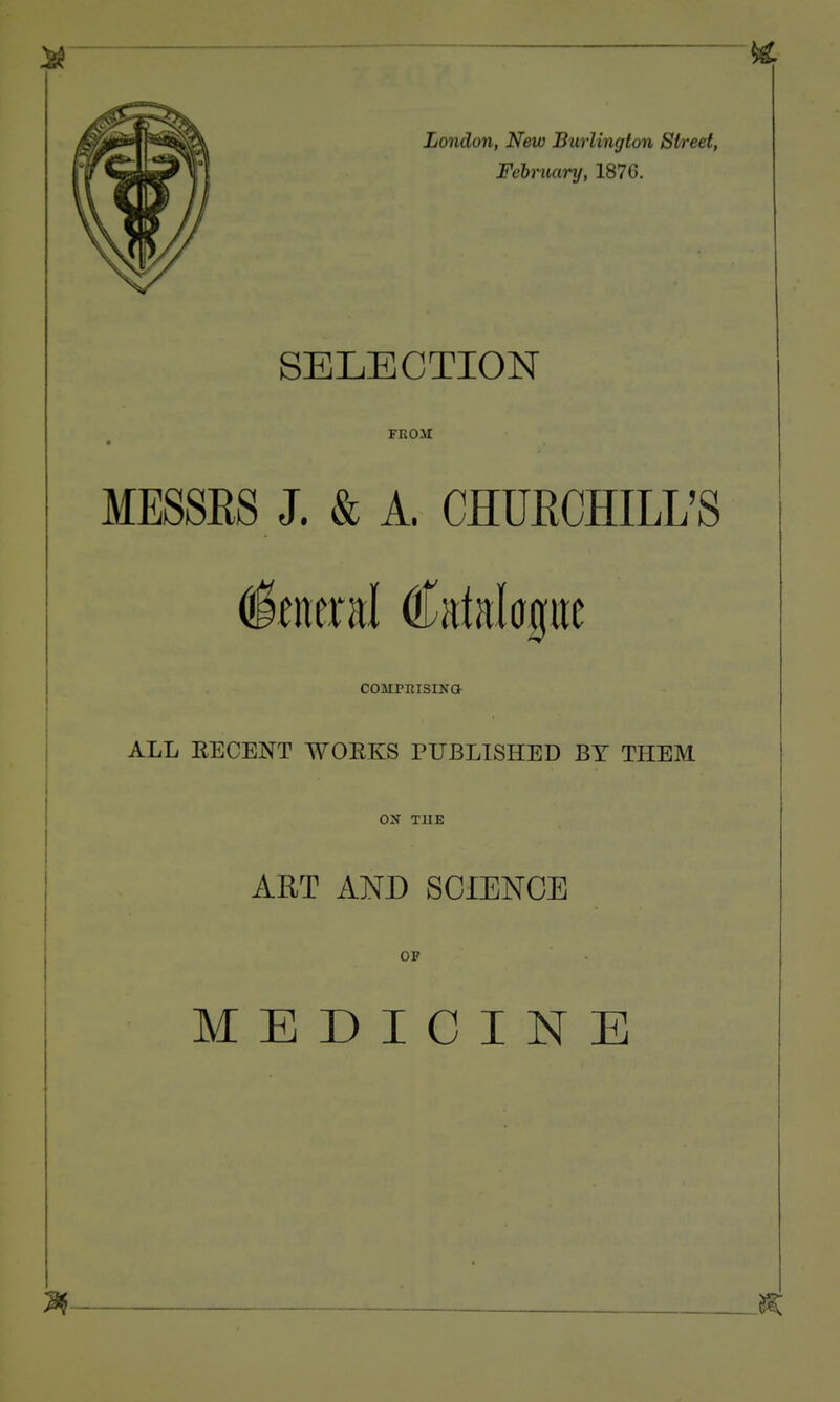 London, New Burlington Street, February, 187G. SELECTION FEOM MESSRS J. & A. CHURCHILL'S COMPRISIKa ALL EECENT WOEKS PUBLISHED BY THEM ON THE AET AND SCIENCE OP MEDICINE