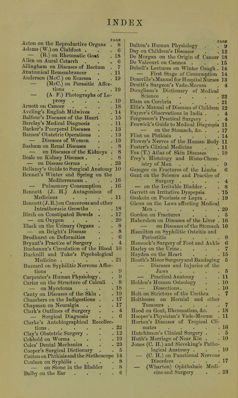 Acton on tbe Reproductive Organs . 8 Adams (W.) on Clubfoot . . .6 — (R.) on Rheumatic Gont , 18 Allen on Aural Catarrh . , .6 Allingham on Diseases of Rectum . 7 Anatomical Remembrancer . . 11 Anderson (McC.) on Eczema . . 19 — (McC.) on Parasitic Affee- tions . . . .19 — (A. F.) Photographs of Le- prosy , . . .19 Arnott on Cancer . . . .18 Avcling's English Midwives . . 14 Balfour's Diseases of the Heart . 15 Barclay's Medical Diagnosis . . 11 Barker's Puerperal Diseases . . 13 Bannes' Obstetric Operations . .33 — Diseases of Women . . 13 Basham on Renal Diseases . . 8 — on Diseases of the Kidneys . 8 Beale on Kidney Diseases . . .8 — on Disease Germs , . .23 Bellamy's Guide to Surgical Anatomy 10 Rennet's Winter and Spring on tbe Mediterranean . . .16 — Pulmonary Consumption . 16 Bennett (J. H.) Antagonism of Medicines . . . .11 Bennett (J. R.) on Cancerous and other Intrathoracic Growths . . 18 Birch on Constipated Bowels . . 17 — on Oxygen . . . .20 Black on tbe Urinary Organs . . 8 — on Brigbt's Disease . . 8 Brodhurst on Deformities . . 6 Bryant's Practice of Surgery . . 4 Buchanan's Circulation of the Blood 10 Bucknill and Tuke's Psychological Medicine 21 Buzzard on Syphilitic Nervous Aflfec- tions 9 Carpenter's Human Physiology. . 9 Carter on the Structure of Calculi . 8 — on Mycetoma . . .18 Cauty on Diseases of the Skin . . 19 Chambers on tbe Indigestions . . 17 Chapman on Neuralgia . . .17 Clark's Outlines of Surgery . . 4 — Surgical Diagnosis . . 6 Clarke's Autobiographical Recollec- tions . . . . . .22 Clay's Obstetric Surgery . . .12 Cobbold on Worms . . . .19 Coles' Dental Mechanics . . .23 Cooper's Surgical Dictionary . . 5 Cotton on Phthisis and the Stethoscope 14 Coulson on Syphilis .... 8 — on Stone in the Bladder . 8 Dalby on the Ear .... 6 FAOE Dalton's Human Physiology . , 9 Day on Children's Diseases . . 12 De Morgan on the Origin of Cancer 18 De Valcourt on Cannes . . .15 Dobell's Lectures on Winter Cough . 14 — First Stage of Consumption 14 Domville's Manual for Hospital Nurses ]3 Druitf s Surgeon's Vade-Mecum . 4 Dunglison's Dictionary of Medical Science 22 Elam on Cerebria . . . .21 Ellis's Manual of Diseases of Children 12 Payrcr's Observations in India . . 4 Fergusson's Practical Surgery . . 4 Fenwick's Guide to Medical Diagnosis 11 — on the Stomach, &c. . . 17 Flint on Phthisis . . . .14 Flower's Nerves of tbe Human Body 11 Foster's Clinical Medicine . . 11 Fox (T.) Atlas of Skin Diseases . 19 Frey's Histology and Histo-Chem- istry of Man .... 9 Gamgee on Fractures of the Limbs 6 Gant on the Science and Practice of Surgery • . . .4 — on tbe Irritable Bladder . . 8 Garrett on Irritative Dyspepsia . 15 Gaskoin on Psoriasis or Lepra . . 19 Glenn on the Laws affecting Medical Men 20 Gordon on Fractures . . .5 Habershon on Diseases of the Liver . 16 — onDiseasesof tbe Stomach 16 Hamilton on Syphilitic Osteitis and Periostitis . . . .9 Hancock's Surgery of Foot and Ankle 6 Harley on the Urine.... 7 Hayden on the Heart . . .15 Heath's Minor Surgery and Bandaging 5 — Diseases and Injuries of the Jaws .... 5 — Practical Anatomy . . 11 Hoklen's Human Osteology . . 10 — Dissections. . . .10 Holt on Stricture of tbe Urethra . 7 Holthouse on Hernial and other Tumours 7 Hood on Gout, Rheumatism, &c. . 18 Hooper's Physician's Vade-Mecum . 11 Horton's Diseases of Tropical Cli- mates 16 Hutchinson's Clinical Surgery . . 5 Huth's Marriage of Near Kin . . 10 Jones (C. H.) and Sieveking's Patho- logical Anatomy . • .10 — (C. H.) on Functional Nervous Disorders . . . .17 — (Wharton) Ophthalmic Medi- cine and Surgery . . 23