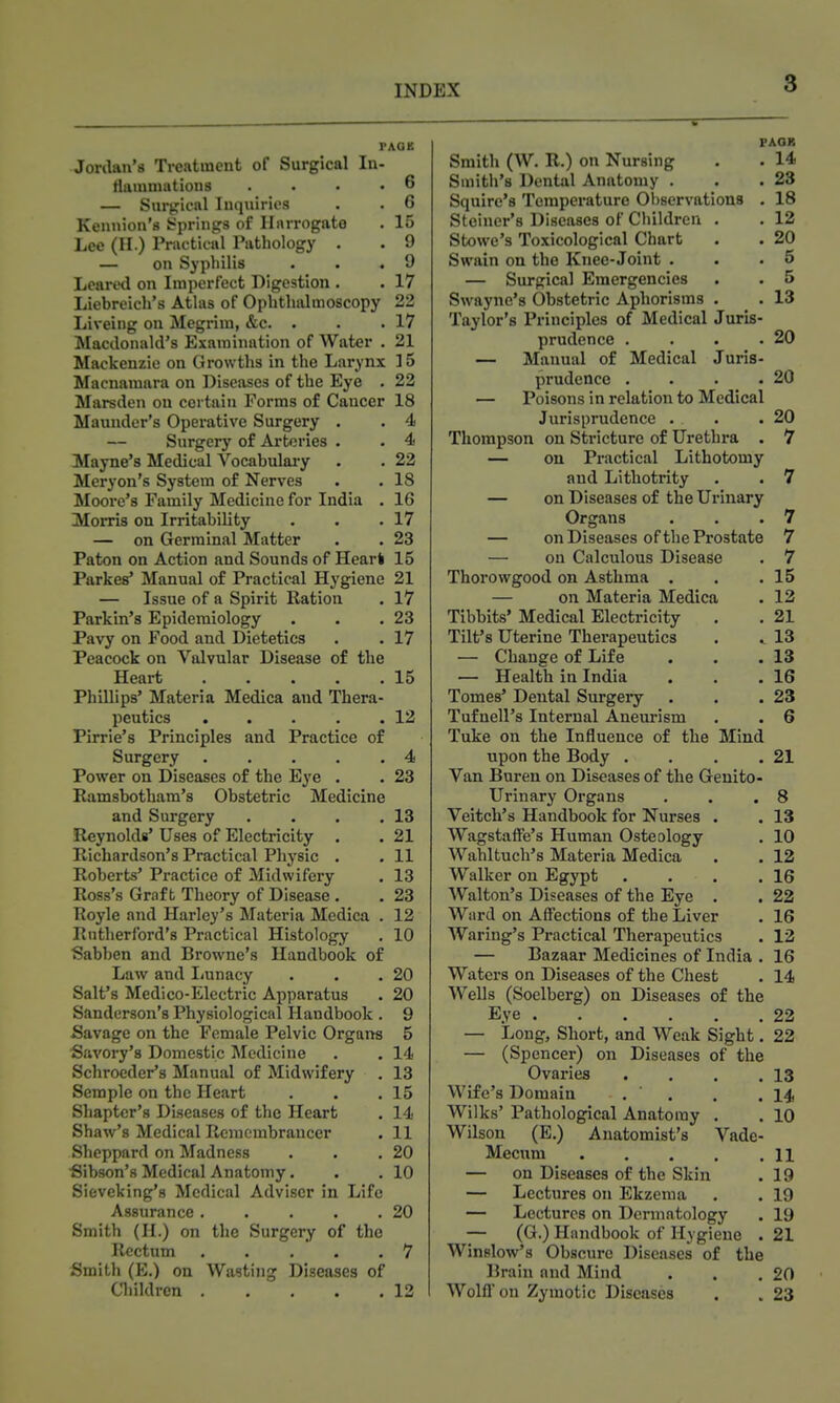 PAGE Jordan's Treatment of Surgical In- tliiiumations .... 6 — Surgical Inquiries . . 6 Kennion's trprings of Ilnrrogato . 15 Lee (II.) Pnictical Pathology . . 9 — on Syphilis . . .9 Leared on Imperfect Digestion . . 17 Liebreich's Atlas of Ophthalmoscopy 22 Liveing on Megrim, &c. . . .17 Macdonald's Examination of Water . 21 Mackenzie on Growths in the Larynx 15 Macnaraara on Diseases of the Eye . 22 Marsden on certain Forms of Cancer 18 Maunder's Operative Surgery . . 4 Surgery of Arteries . • 4 Mayne's Medical Vocabulaiy . . 22 Meryon's System of Nerves . . 18 Moore's Family Medicine for India . 16 Moms on Irritability . . .17 — on Germinal Matter . . 23 Paton on Action and Sounds of Hearl 15 Parkes* Manual of Practical Hygiene 21 — Issue of a Spirit Ration . 17 Parkin's Epidemiology . . .23 Pavy on Food and Dietetics . • 17 Peacock on Valvular Disease of the Heart 15 Phillips' Materia Medica and Thera- peutics . . . . .12 Pirrie's Principles and Practice of Surgery 4 Power on Diseases of the Eye . . 23 Ramsbotham's Obstetric Medicine and Surgery . . . .13 Reynolds' Uses of Electricity , . 21 Richardson's Practical Physic . . 11 Roberts' Practice of Midwifery . 13 Ross's Graft Theory of Disease. . 23 Royle and Harley's Materia Medica . 12 Rutherford's Practical Histology , 10 Sabben and Browne's Handbook of Law and Imnacy . . .20 Salt's Medico-Electric Apparatus . 20 Sanderson's Physiological Handbook . 9 Savage on the Female Pelvic Organs 5 Savory's Domestic Medicine . . 14 Schroeder's Manual of Midwifery . 13 Semple on the Heart . . .15 Shaptcr's Diseases of the Heart . 14 Shaw's Medical Rcmcmbraucer . 11 Sheppard on Madness . . .20 Sibson's Medical Anatomy. . ,10 Sieveklng's Medical Adviser in Life Assurance 20 Smith (H.) on the Surgery of the Rectum 7 Smith (E.) on Wasting Diseases of Cl)ildren 12 FAOR Smith (W. R.) on Nursing . . 14 Smith's Dental Anatomy . . .23 Squire's Temperature Observations . 18 Steiner's Diseases of Children . . 12 Stowe's Toxicological Chart . . 20 Swain on the Knee-Joint . . .5 — Surgical Emergencies . . 5 Swayne's Obstetric Aphorisms . • 13 Taylor's Principles of Medical Juris- prudence . . • .20 — Manual of Medical Juris- prudence . . . .20 — Poisons in relation to Medical Jurisprudence . . .20 Thompson on Stricture of Urethra . 7 — on Practical Lithotomy and Lithotrity . . 7 — on Diseases of the Urinary Organs . . .7 — on Diseases of the Prostate 7 — on Calculous Disease . 7 Thorowgood on Asthma . . .15 — on Materia Medica . 12 Tibbits' Medical Electricity . . 21 Tilt's Uterine Therapeutics . 13 — Change of Life . . .13 — Health in India , . .16 Tomes' Dental Surgeiy . . .23 Tufnell's Internal Aneurism . . 6 Take on the Influence of the Mind upon the Body . . . .21 Van Buren on Diseases of the Genito- urinary Organs . . .8 Veitch's Handbook for Nurses . . 13 Wagstaffe's Human Osteology . 10 Wahltuch's Materia Medica . . 12 Walker on Egypt . . . .16 Walton's Diseases of the Eye . . 22 Ward on Affections of the Liver . 16 Warlng's Practical Therapeutics . 12 — Bazaar Medicines of India . 16 Waters on Diseases of the Chest . 14 Wells (Soelberg) on Diseases of the Eye 22 — Long, Short, and Weak Sight. 22 — (Spencer) on Diseases of the Ovaries . . . .13 Wife's Domain . . . .14 Wilks' Pathological Anatomy . . 10 Wilson (E.) Anatomist's Vade- Mecum n — on Diseases of the Skin . 19 — Lectures on Ekzema . . 19 — Lectures on Dermatology . 19 — (G.) Handbook of Hygiene . 21 Winslow's Obscure Diseases of the Brain and Mind . . .20 Wolff on Zymotic Diseases . . 23
