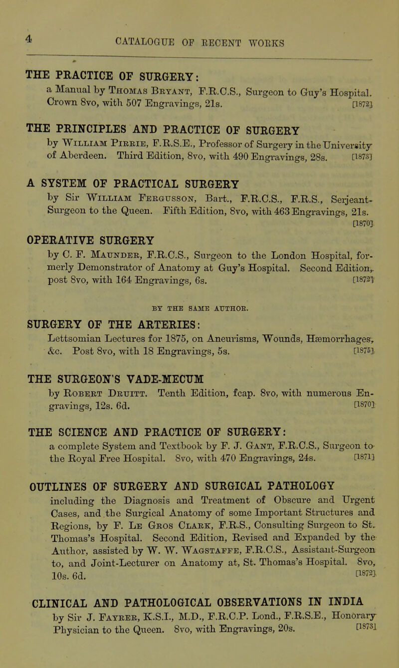 THE PRACTICE OF SURGERY: a Manual hy Thomas Bryant, F.R.C.S., Surgeon to Guy's Hospital. Crown 8vo, with 507 Engravings, 21s. [I8723 THE PRINCIPLES AND PRACTICE OF SURGERY by William Pirrie, F.R.S.E., Professor of Surgei-y in the University of Aberdeen. Third Edition, 8vo, with 490 Engravings, 28s. [1873] A SYSTEM OF PRACTICAL SURGERY by Sir William Fergusson, Bart., F.R.C.S., F.R.S., Seijeant- Surgeon to the Queen. Fifth Edition, 8vo, with 463 Engravings, 21s. [1870] OPERATIVE SURGERY by 0. F. Maunder, F.R.C.S., Surgeon to the London Hospital, for- merly Demonstrator of Anatomy at Guy's Hospital. Second Edition^ post 8vo, with 164 Engravings, 6s. Ci873t BY THE SAME ATTTHOE. SURGERY OF THE ARTERIES: Lettsomian Lectures for 1875, on Aneurisms, Wounds, Hsemorrhages, &c. Post 8vo, with 18 Engravings, 5s. [1875], THE SURGEON'S VADE-MECUM by Robert Druitt. Tenth Edition, fcap. 8vo, with numerous En- gravings, 12s. 6d. [1870] THE SCIENCE AND PRACTICE OF SURGERY: a complete System and Textbook by F. J. Gant, F.R.C.S., Surgeon to the Royal Free Hospital. 8vo, with 470 Engravings, 24s. [1871] OUTLINES OF SURGERY AND SURGICAL PATHOLOGY including the Diagnosis and Treatment of Obscure and Urgent Oases, and the Surgical Anatomy of some Important Structures and Regions, by F. Le Gros Olark, F.R.S., Consulting Surgeon to St, Thomas's Hospital. Second Edition, Revised and Expanded by the Author, assisted by W. W. Wagstaffe, F.R.C.S., Assistant-Sui-geon to, and Joint-Lectui-er on Anatomy at, St. Thomas's Hospital. 8vo, 10s. 6d. fi872J CLINICAL AND PATHOLOGICAL OBSERVATIONS IN INDIA by Sir J. Fayrer, K.S.I., M.D., F.R.C.P. Lond., F.R.S.E., Honorary Physician to the Queen. 8vo, with Engravings, 20s. ^873]