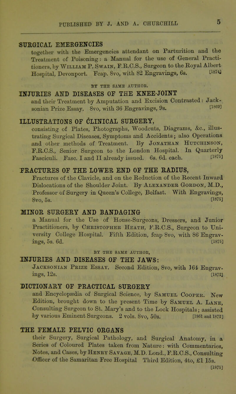 SURGICAL EMERGENCIES together with tlie Emergencies attendant on Parturition and the Treatment of Poisoning: a Manual for the use of General Practi- tioners, by William P. Swain, F.R.C.S., Surgeon to the Royal Albert Hospital, Devonport. Fcap. 8vo, with 82 Engravings, 6s. BY THE SAME AUTHOIl. INJURIES AND DISEASES OP THE KNEE-JOINT and their Treatment by Amputation and Excision Contrasted: Jack- sonian Prize Essay. Svo, with 36 Engravings, 9s. t^^*'^^ ILLUSTRATIONS OF CLINICAL SURGERY, consisting of Plates, Photographs, Woodcuts, Diagrams, &c., illus- trating Surgical Diseases, Symptoms and Accidents; also Operations and other methods of Treatment. By Jonathan Hutchinson, F.R.O.S., Senior Surgeon to the London Hospital. In Quarterly Fasciculi. Fasc. I and II ah-eady issued. 68. 6d. each. P^^o] TRACTURES OF THE LOWER END OF THE RADIUS, Fractures of the Clavicle, and on the Reduction of the Recent Inward Dislocations of the Shoulder Joint. By Alexander Gordon, M.D., Professor of Surgery in Queen's College, Belfast. With Engravings, Svo, 5s. [1875] MINOR SURGERY AND BANDAGING a Manual for the Use of House-Surgeons, Dressers, and Junior Practitioners, by Christopher Heath, Jj'.R.C.S., Surgeon to Uni- versity College Hospital. Fifth Edition, fcap Svo, with 86 Engrav- ings, 5s. 6d. [1875] BY THE SAME AtTTHOIt, INJURIES AND DISEASES OF THE JAWS: Jacksonian Prize Essay. Second Edition, 8vo, with 164- Engrav- ings, 12s. [1872J DICTIONARY OF PRACTICAL SURGERY and Encyclopsedia of Surgical Science, by Samuel Cooper. New Edition, brought down to the present Time by Samuel A. Lane, Consulting Surgeon to St. Mary's and to the Lock Hospitalsassisted hy various Eminent Surgeons. 2 vols. Svo, 508. [I86i and 1872] THE FEMALE PELVIC ORGANS their Surgery, Surgical Pathology, and Surgical Anatomy, in a Series of Coloured Plates taken from Nature: with Commentaries, Notes, and Cases, by Henry Savage, M.D. Lond., F.R.C.S., Consulting Oflficer of the Samaritan Free Hospital Third Edition, 4to, £115s. [1875]