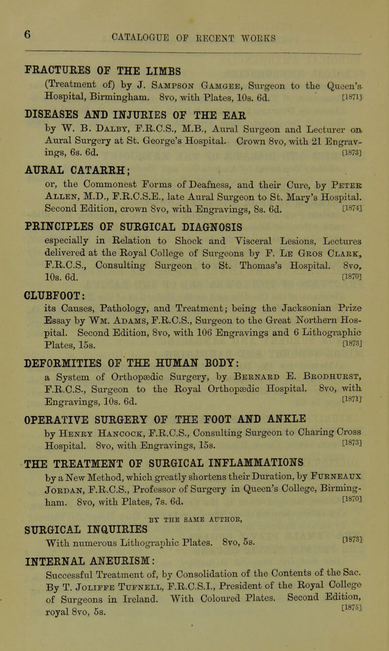 FRACTURES OF THE LIMBS (Ti-eatment of) by J. Sampson Gamgee, Surgeon to tlie Queen's Hospital, Birniingliam. 8vo, with Plates, 10s. 6d. [1871} DISEASES AND INJURIES OF THE EAR by W. B. Dalby, F.R.C.S., M.B., Aural Surgeon and Lecturer on. Aural Surgery at St. George's Hospital. Crown 8vo, with 21 Engrav- ings, 6s. 6d. [1873] AURAL CATARRH; or, the Commonest Forms of Deafness, and their Cure, by Peter Allen, M.D., F.R.C.S.E., late Aural Surgeon to St. Mary's Hospital. Second Edition, crown 8vo, with Engravings, 8s. 6d. [18741 PRINCIPLES OF SURGICAL DIAGNOSIS especially in Relation to Shock and Visceral Lesions, Lectures delivered at the Royal College of Surgeons by F. Le Gros Clark, F.R.C.S., Consulting Surgeon to St. Thomas's Hospital. 8vo, 10s. 6d. [1870] CLUBFOOT: its Causes, Pathology, and Treatment; being the Jacksonian Prize Essay by Wm. Adams, F.R.C.S., Surgeon to the Great Northern Hos- pital. Second Edition, 8vo, with 106 Engravings and 6 Lithographic Plates, 15s. [1873] DEFORMITIES OF THE HUMAN BODY: a System of Orthopaedic Surgery, by Bernard E. Brodhurst, F.R.C.S., Sui'geon to the Royal Orthopsedic Hospital. 8vo, with. Engravings, 10s. 6d. ^^'^^ OPERATIVE SURGERY OF THE FOOT AND ANKLE by Henry Hancock, F.R.C.S., Consulting Surgeon to Charing Cross Hospital. 8vo, with Engravings, 15s. ^1873] THE TREATMENT OF SURGICAL INFLAMMATIONS by a New Method, which greatly shortens their Duration, by Furneaux Jordan, F.R.C.S., Professor of Surgery in Queen's College, Birming- ham. 8vo, with Plates, 7s. 6d. BT THE SAME ATTTHOE, SURGICAL INQUIRIES With numerous Lithographic Plates. 8vo, 6s. P^^^l INTERNAL ANEURISM: Successful Treatment of, by Consolidation of the Contents of the Sac. By T. Joliffe Tufnell, F.R.C.S.I., President of the Royal College of Surgeons in Ireland. With Coloured Plates. Second Edition, royal 8vo, 5s. [18/ol