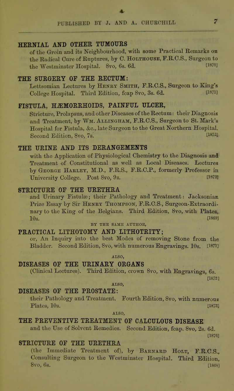 4r PUBLISHED BY J. AND A. CHUROI[ILTi 7 HERNIAL AND OTHER TUMOURS of the (jJroiii ;iuJ its Neiglibourhood, witli some Practical Remarks on the Radical Cure of Ruptures, by C. Holthouse, F.R.C.S., Surgeon to the Westminster Hospital. 8vo, 6s. 6d. 1-1870] THE SURGERY OF THE RECTUM: Lettsomiiui Lectures by Henry Smith, F.R.C.S., Surgeon to King's College Hospital. Third Edition, fcap 8vo, 3s. 6d. [1871] FISTULA, HAEMORRHOIDS, PAINFUL ULCER, Stricture, Prolapsus, and other Diseases of the Rectum: their Diagnosis and Ti-eatment, by VVm. Allingham, F.R.C.S., Surgeon to St. Mark's Hospital for Fistula, &c., late Surgeon to the Great Northern Hospital, Second Edition, 8vo, 7s. [I873j THE URINE AND ITS DERANGEMENTS with the Application of Physiological Chemistiy to the Diagnosis and Treatment of Constitutional as well as Local Diseases. Lectui-es by George Harley, M.D., F.R.S., F.R.C.P., formerly Professor in University College. Post 870, 9s. \^m STRICTURE OF THE URETHRA and Urinary Fistulso; their Pathology and Treatment: Jacksonian Pi-ize Essay by Sir Henry Thompson, F.R.C.S., Surgeon-Extraordi- nary to the King of the Belgians. Third Edition, 8vo, with Plates, 10s. P869] BY THE SAME ATTTHOE, PRACTICAL LITHOTOMY AND LITHOTRITY; or, An Inquiry into the best Modes of removing Stone from the Bladder. Second Edition, 8vo, with numerous Engravings. 10s. [1871] ALSO, DISEASES OF THE URINARY ORGANS (Clinical Lectures). Third Edition, crown 8vo, with Engravings, 6s. [1872] ALSO, DISEASES OF THE PROSTATE: their Pathology and Treatment. Fourth Edition, 8vo, with numerous Plates, 10s. [18733 ALSO, THE PREVENTIVE TREATMENT OF CALCULOUS DISEASE and the Use of Solvent Remedies. Second Edition, fcap. 8vo, 2s. 6d. [1876] STRICTURE OF THE URETHRA (the Immediate Treatment of), by Barnard Holt, F.R.C.S.^ Consulting Surgeon to the Westminster Hospital. Third Edition, Svo, 6s. [1809]