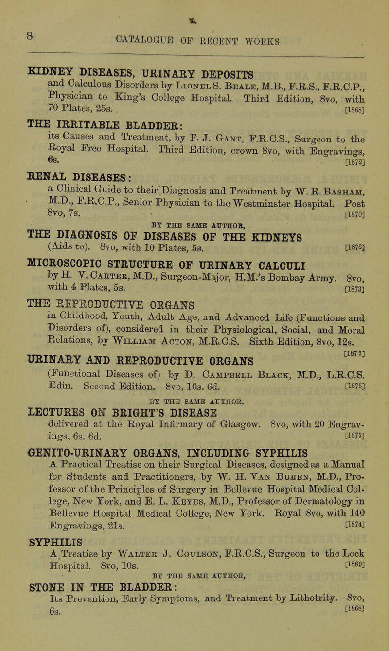 KIDNEY DISEASES, URINARY DEPOSITS and Calculous Disorders by Lionel S. Beale, M.B., F.R.S., F.R.C.P., Physician to King's College Hospital. Third Edition, 8vo, with 70 Plates, 25s. [1868] THE IRRITABLE BLADDER: its Causes and Treatment, by F. J. Gant, F.R.C.S., Surgeon to the Royal Free Hospital. Third Edition, crown 8vo, with Engravings, 6s. [1872] RENAL DISEASES: a Clinical Guide to their Diagnosis and Treatment by W. R. Basham, M.D,, F.R.O.P., Senior Physician to the Westminster Hospital. Post 8vo, 7s. [1870] BY THE SAME ATJTHOB, THE DIAGNOSIS OF DISEASES OF THE KIDNEYS (Aids to). 8vo, with 10 Plates, 5s. [1873] MICROSCOPIC STRUCTURE OF URINARY CALCULI by H. V. Carter, M.D., Surgeon-Major, H.M.'s Bombay Ai-my. 8vo, with 4 Plates, 5s. [1873] THE REPRODUCTIVE ORGANS in Childhood, Youth, Adult Age, and Advanced Lite (Functions and Disorders of), considered in their Physiological, Social, and Moral Relations, by William Acton, M.R.C.S. Sixth Edition, Svo, 12s. URINARY AND REPRODUCTIVE ORGANS ^^^'^^^ (Functional Diseases of) by D. Campbell Black, M.D., L.R.C.S. Edin. Second Edition. Svo, 10s. 6d. [1875] BY THE SAME ATTTHOE. LECTURES ON BRIGHT'S DISEASE delivered at the Royal Infirmary of Glasgow. Svo, with 20 Engrav- ings, 6s. 6d. [1875] OENITO-URINARY ORGANS, INCLUDING SYPHILIS A Practical Treatise on their Surgical Diseases, designed as a Manual for Students and Practitioners, by W. H. Van Buren, M.D., Pro- fessor of the Principles of Surgery in Bellevue Hospital Medical Col- lege, New York, and E. L. Keyes, M.D., Professor of Dermatology in Bellevue Hospital Medical College, New York. Royal Svo, with 140 Engravings, 21s. ti874] SYPHILIS A^Treatise by Walter J. Coulson, F.R.C.S., Surgeon to the Lock Hospital. Svo, 10s. ti869] BY THE SAME ATTTHOE, STONE IN THE BLADDER: Its Prevention, Early Symptoms, and Treatment by Lithotrity. Svo, 6s. tl8683