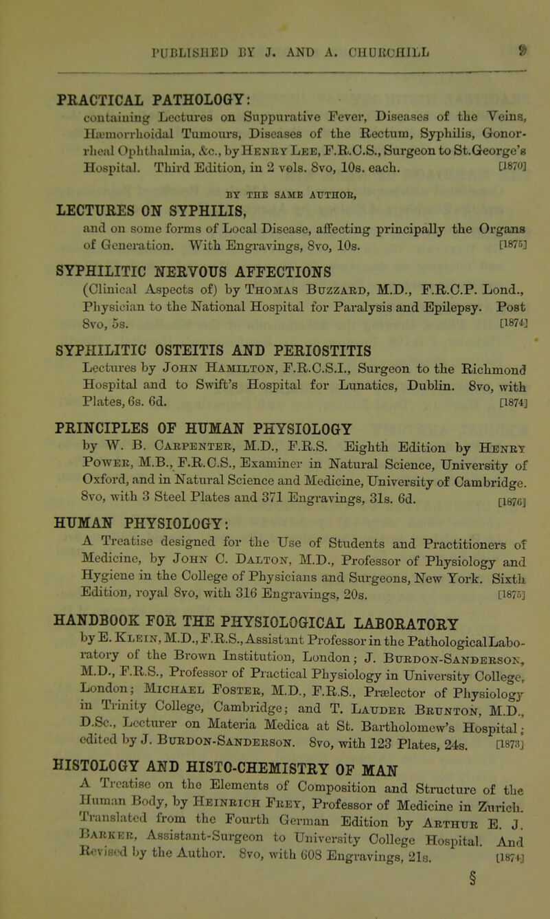 PRACTICAL PATHOLOGY: containing Lectures on Suppurative Fever, Diseases of the Veins, Ha'morrhoidal Tumours, Diseases of the Rectum, Syphilis, Gonor- rheal Ophthalmia, &c., by Henry Lee, F.B.O.S., Surgeon to St. George's Hospital. Third Edition, in 2 vols. 8vo, lOs. each. tl870] BY THE SAME ArTHOE, LECTURES ON SYPHILIS, and on some forms of Local Disease, affecting principally the Organs of Generation. With Engravings, 8vo, 10s. [^875] SYPHILITIC NERVOUS AFFECTIONS (Clinical Aspects of) by Thomas Buzzard, M.D., F.R.O.P. Lond., Physician to the National Hospital for Paralysis and Epilepsy. Post 8vo, 5s. [I87i] SYPHILITIC OSTEITIS AND PERIOSTITIS Lectures by John Hamilton, F.R.O.S.I., Surgeon to the Richmond Hospital and to Swift's Hospital for Lunatics, Dublin. 8vo, with Plates, 6s. 6d. [1874] PRINCIPLES OF HUMAN PHYSIOLOGY by W. B. Carpenter, M.D., F.R.S. Eighth Edition by Henrt Power, M.B., F.R.C.S., Examiner in Natural Science, University of Oxford, and in Natural Science and Medicine, University of Cambridge. 8vo, with 3 Steel Plates and 371 Engravings, 31s. 6d. [i87C] HUMAN PHYSIOLOGY: A Treatise designed for the Use of Students and Practitioners of Medicine, by John C. Dalton, M.D., Professor of Physiology and Hygiene in the College of Physicians and Surgeons, New York. Sixth Edition, royal 8vo, with 316 Engravings, 20s. [18753 HANDBOOK FOR THE PHYSIOLOGICAL LABORATORY by E. Klein, M.D., F.R.S., Assistant Professor in the Pathological Labo- ratory of the Brown Institution, London; J. Burdon-Sanderson, M.D., P.R.S., Professor of Practical Physiology in University College, London; Michael Foster, M.D., F.R.S., Prselector of Physiology in Trinity College, Cambridge; and T. Lauder Brunton, M.D., D.Sc, Lecturer on Materia Medica at St. Bai-tholomew's Hospital i edited by J. Burdon-Sanderson. 8vo, with 123 Plates, 24s. [1873] HISTOLOGY AND HISTO-CHEMISTRY OF MAN A Treatise on the Elements of Composition and Stnicture of the Human Body, by Heinrich Frey, Professor of Medicine in Zurich. Translated from the Fourth German Edition by Arthur E. J. Barker, Assistant-Surgeon to University College Hospital. And Revised by the Author. 8vo, with 608 Engravings, 2I3. ii87i-j §