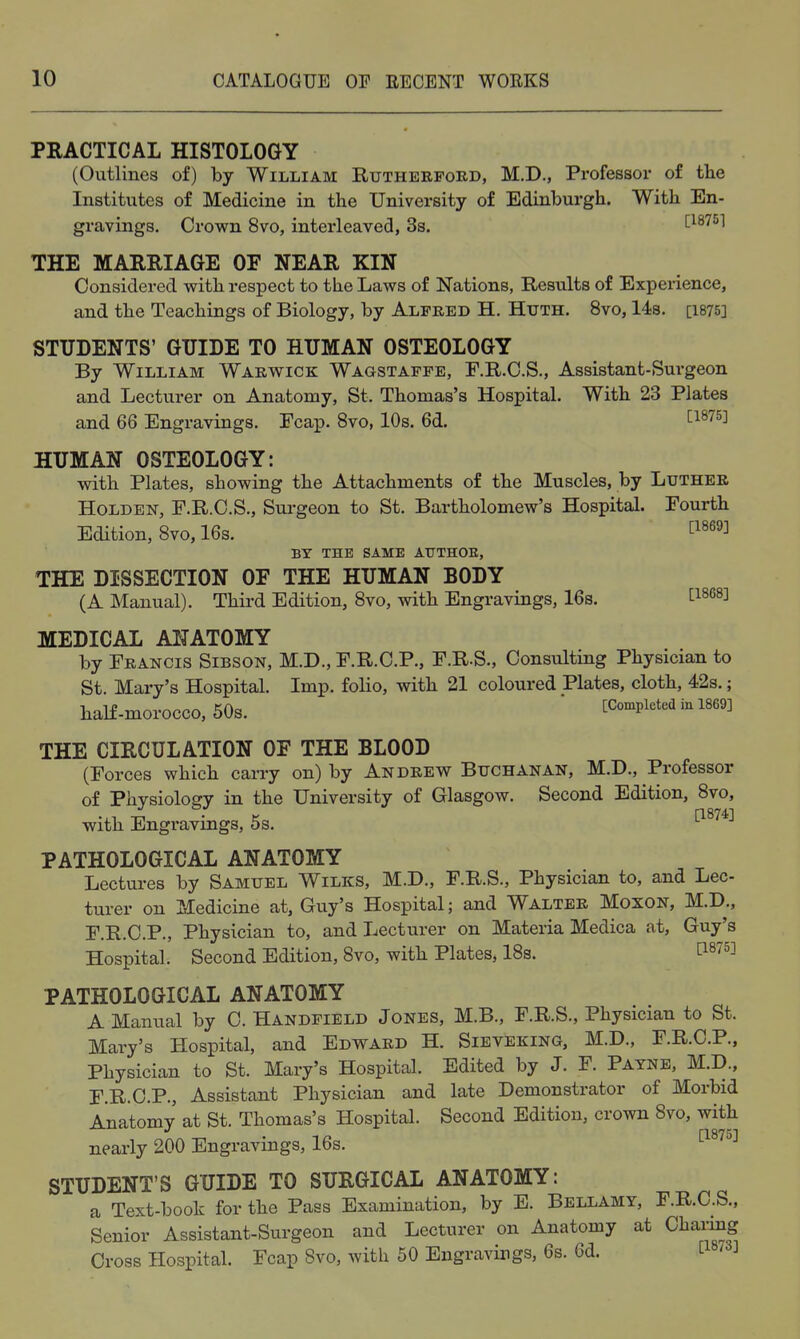PRACTICAL HISTOLOGY (Outlines of) by William Rutheepobd, M.D., Professor of the Institutes of Medicine in the University of Edinburgh. With En- gravings. Crown 8vo, interleaved, 3s. ^18751 THE MAERIAGE OF NEAR KIN Considered with respect to the Laws of Nations, Results of Experience, and the Teachings of Biology, by Alfred H. Huth. 8vo, lis. [1875] STUDENTS' GUIDE TO HUMAN OSTEOLOGY By William Warwick Wagstaffe, F.R.C.S., Assistant-Surgeon and Lecturer on Anatomy, St. Thomas's Hospital. With 23 Plates and 66 Engravings. Fcap. 8vo, 10s. 6d. ^1^75] HUMAN OSTEOLOGY: with Plates, showing the Attachments of the Muscles, by Luther HoLDEN, F.R.C.S., Surgeon to St. Bartholomew's Hospital. Fourth Edition, Svo, 16s. ^^^^^^ BY THE SAME AUTHOE, THE DISSECTION OF THE HUMAN BODY (A Manual). Third Edition, Svo, with Engravings, 16s. t^^^^^ MEDICAL ANATOMY by Francis Sibson, M.D., F.R.C.P., F.R.S., Consultiug Physician to St. Mary's Hospital. Imp. folio, with 21 coloured Plates, cloth, 42s.; half-morocco, 50s. * [Completed in 1869] THE CIRCULATION OF THE BLOOD (Forces which carry on) by Andrew Buchanan, M.D., Professor of Physiology in the University of Glasgow. Second Edition, Svo, with Engravings, 5s. PATHOLOGICAL ANATOMY Lectures by Samuel Wilks, M.D., F.R.S., Physician to, and Lec- turer on Medicine at, Guy's Hospital; and Walter Moxon, M.D., F.R.C.P., Physician to, and Lecturer on Materia Medica at, Guy's Hospital. Second Edition, Svo, with Plates, ISs. tiS75] PATHOLOGICAL ANATOMY A Manual by 0. Handfield Jones, M.B., F.R.S., Physician to St. Mary's Hospital, and Edward H. Sieveking, M.D., F.R.C.P., Physician to St. Mary's Hospital. Edited by J. F. Payne, M.D., F.R.C.P., Assistant Physician and late Demonstrator of Morbid Anatomy at St. Thomas's Hospital. Second Edition, crown Svo, with nearly 200 Engravings, 16s. STUDENT'S GUIDE TO SURGICAL ANATOMY: a Text-book for the Pass Examination, by E. Bellamy, F.R.C.S., Senior Assistant-Surgeon and Lecturer on Anatomy at Charing Cross Hospital. Fcap Svo, with 50 Engravings, 6s. 6d. L ' J