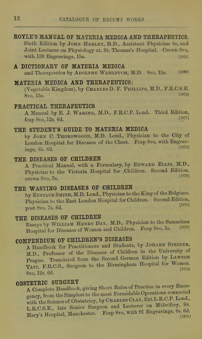ROYLE'S MANUAL OF MATEHIA MEDICA AND THERAPEUTICS. Sixtli Edition by John Harley, M.D., Assistant Physician to, and Joint Lecturer on Physiology at, St. Thomas's Hospital. Crown 8vo, with 139 Engravings, 15s. [1876] A DICTIONARY OF MATERIA MEDICA and Therapeutics by Adolphe Wahltuch, M.D. 8vo, 15s. MATERIA MEDICA AND THERAPEUTICS: (Yegetable Kingdom), by OhaelesD. F. Phillips, M.D., F.R.C.S.E. 8vo, 15s. ^^874] PRACTICAL THERAPEUTICS A Manual by E. J. Waring, M.D., F.R.C.P. Lond. Third Edition, fcap Svo, 12s. 6d. twi] THE STUDENT'S GUIDE TO MATERIA MEDICA by John C. Thorowgood, M.D. Lond., Physician to the City of London Hospital for Diseases of the Chest. Fcap Svo, with Engrav- ings, 6s. 6d. ti874] THE DISEASES OF CHILDREN A Practical Manual, with a Formulary, by Edward Ellis, M.D., Physician to the Victoria Hospital for ^Children. Second Edition, ci'own 8vo, 7s. THE WASTING DISEASES OF CHILDREN by Eustace Smith, M.D. Lond., Physician to the King of the Belgians, Physician to the East London Hospital for Children. Second Edition, post Svo, iS. bd. THE DISEASES OF CHILDREN Essays by William Henry Day, M.D., Physician to the Samaritan Hospital for Diseases of Women and Children. Fca.p Svo, 5s. C1873] COMPENDIUM OF CHILDREN'S DISEASES A Handbook for Practitioners and Students, by Johann Steiner, MD Professor of the Diseases of Children in the University of Pra-ue. Translated from the Second German Edition by Lawson Tait F.R.C.S., Surgeon to the Birmingham Hospital for Women. ' ^ -■ [1874] 8vo, 12s. 6d. OBSTETRIC SURGERY . . A Complete Handbook, giving Short Rules of Practice m every Emer- gency, from the Simplest to the most Formidable Operations connected with the Science of Obstetricy, by Charles Clay, Ext.L.RCP. Lond LRC.S.E., late Senior Surgeon and Lecturer on Midmfery, bt. Mary's Hospital, Manchester. Fcap Svo, with 91 Engravings, 6s 6d
