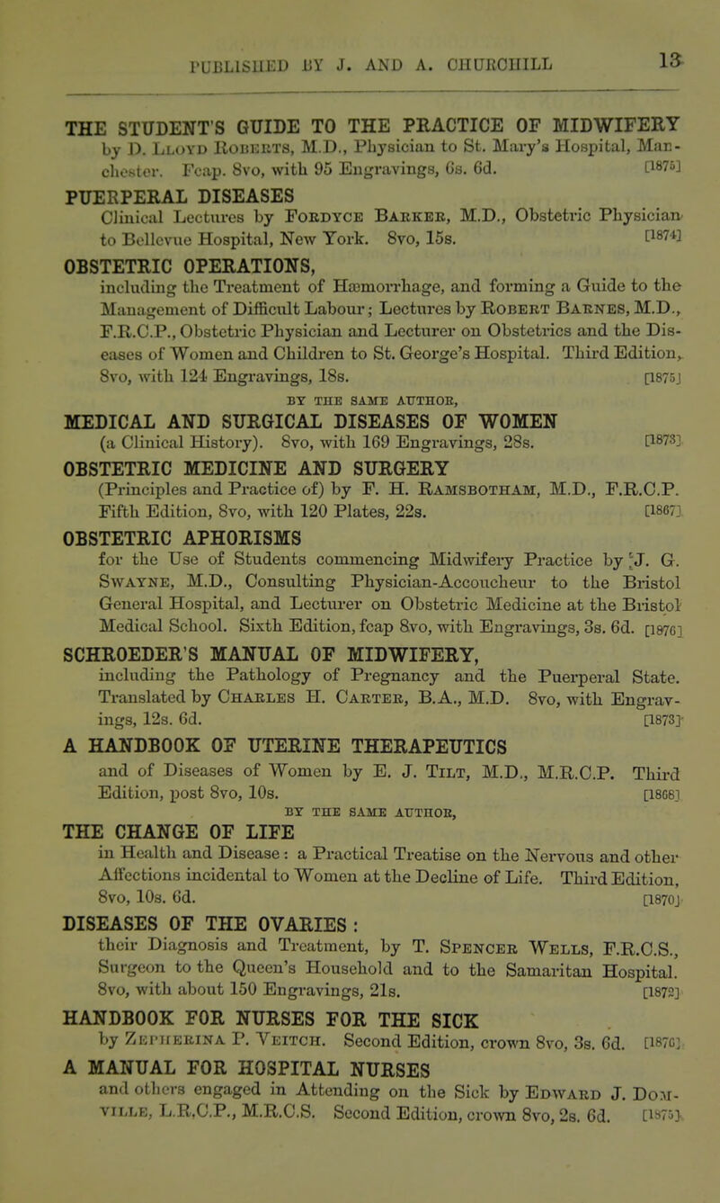 THE STUDENT'S GUIDE TO THE PRACTICE OF MIDWIFERY by X). Lloyd Hobehts, M.D., Physician to St. Mary's Hospital, Man- chester. Fcap. Svo, with 95 Engravings, Gs. 6d. [1875] PUERPERAL DISEASES Clinical Lectures by Foedyce Barker, M.D., Obstetric Physician' to Bellevue Hospital, New York. Svo, 15s. [1874] OBSTETRIC OPERATIONS, including the Treatment of Ha3mori'hage, and forming a Guide to the Management of Difficult Labour; Lectm-es by Robert Barnes, M.D,^ F.R.C.P., Obstetric Physician and Lecturer on Obstetrics and the Dis- eases of Women and Children to St. George's Hospital. Third Edition, Svo, with 124 Engravings, 18s. [1875J BY THE SAME AtTTHOE, MEDICAL AND SURGICAL DISEASES OF WOMEN (a Clinical History). Svo, with 169 Engravings, 28s. [1873] OBSTETRIC MEDICINE AND SURGERY (Principles and Practice of) by F. H. Ramsbotham, M.D., F.R.C.P. Fifth Edition, Svo, with 120 Plates, 22s. [1867] OBSTETRIC APHORISMS for the Use of Students commencing Midwifery Practice by 'J. G. SwAYNE, M.D., Consulting Physician-Accouchem- to the Bristol General Hospital, and Lecturer on Obstetric Medicine at the Biistol Medical School. Sixth Edition, fcap Svo, with Engravings, 3s. 6d. [1876] SCHROEDER'S MANUAL OF MIDWIFERY, including the Pathology of Pregnancy and the Puerperal State. Translated by Charles H. Carter, B.A., M.D. Svo, with Engrav- ings, 12s. 6d. [1873]- A HANDBOOK OF UTERINE THERAPEUTICS and of Diseases of Women by E. J. Tilt, M.D,, M.R.C.P. Third Edition, post Svo, 10s. [18G6] BY THE same ATJTHOE, THE CHANGE OF LIFE in Health and Disease : a Practical Treatise on the Nervous and other Affections incidental to Women at the Decline of Life. Third Edition, Svo, 10s. 6d. [1870] DISEASES OF THE OVARIES : their Diagnosis and Treatment, by T. Spencer Wells, F.R.C.S., Surgeon to the Queen's Household and to the Samaritan Hospital. Svo, with about 150 Engravings, 21s. [1872] HANDBOOK FOR NURSES FOR THE SICK by Zi;i-irERiNA P. Veitch. Second Edition, crown Svo, 3s. 6d. [18703^ A MANUAL FOR HOSPITAL NURSES and others engaged in Attending on the Sick by Edward J. Dom- viLLE, L.R,C.P., M.R.C.S. Second Edition, cro^vn Svo, 2s. 6d. [iS'i]