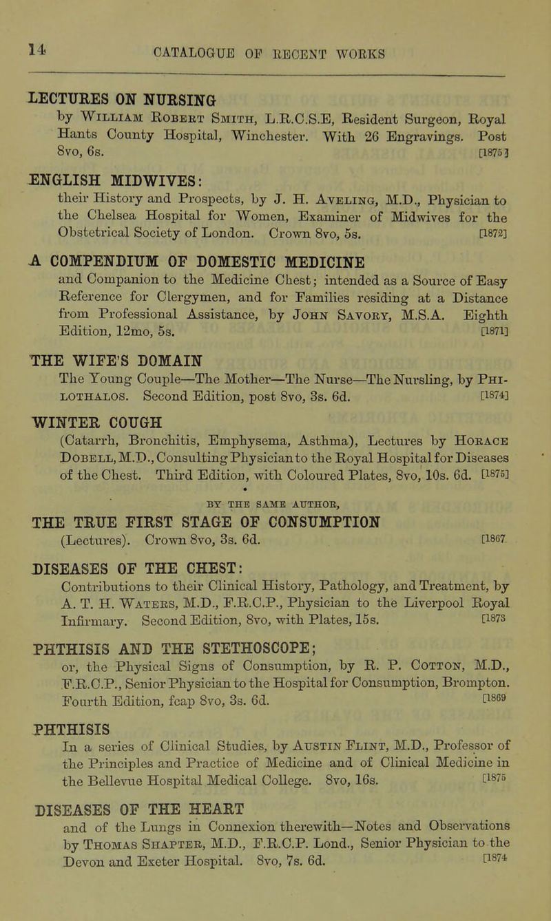 11. LECTURES ON NURSING by William Robert Smith, L.R.C.S.E, Resident Surgeon, Royal Hants County Hospital, Winchester. With 26 Engravings. Post 8vo, 6s. [1875 3 ENGLISH MIDWIVES: their History and Prospects, by J. H. Aveling, M.D., Physician to the Chelsea Hospital for Women, Examiner of Midwives for the Obstetrical Society of London. Crown 8vo, 5s. [1872] A COMPENDIUM OF DOMESTIC MEDICINE and Companion to the Medicine Chest; intended as a Source of Easy Reference for Clergymen, and for Families residing at a Distance from Professional Assistance, by John Savoky, M.S.A. Eighth Edition, 12mo, 5s. [1871] THE WIFE'S DOMAIN The Young Couple—The Mother—The Nurse—The Nursling, by Phi- LOTHALOS. Second Edition, post 8vo, 3s. 6d. [1874] WINTER COUGH (Catarrh, Bronchitis, Emphysema, Asthma), Lectures by Horace DOBELLjM.D., Consulting Physician to the Royal Hospital for Diseases of the Chest. Third Edition, with Coloured Plates, Svo, 10s. 6d. [1875] BY THE SAME ATTTHOE, THE TRUE FIRST STAGE OF CONSUMPTION (Lectures). Crown 8vo, Ss. 6d. [1867. DISEASES OF THE CHEST: Contributions to their Clinical History, Pathology, and Treatment, by A. T. H. Watees, M.D., F.R.C.P., Physician to the Liverpool Royal Infirmary. Second Edition, 8vo, with Plates, 15 s. [1873 PHTHISIS AND THE STETHOSCOPE; or, the Physical Signs of Consumption, by R, P. Cotton, M.D., .F.R.C.P., Senior Physician to the Hospital for Consumption, Brompton. Fourth Edition, fcap 8vo, 3s. 6d. t^869 PHTHISIS In a series of Clinical Studies, by Austin Flint, M.D., Professor of the Principles and Practice of Medicine and of Clinical Medicine in the Bellevue Hospital Medical College. 8vo, 16s. [1875 DISEASES OF THE HEART and of the Lungs in Connexion therewith—Notes and Observations by Thomas Shaptee, M.D., F.R.C.P. Lond., Senior Physician to the Devon and Exeter Hospital. 8vo, 7s. 6d. ^^^'^'^