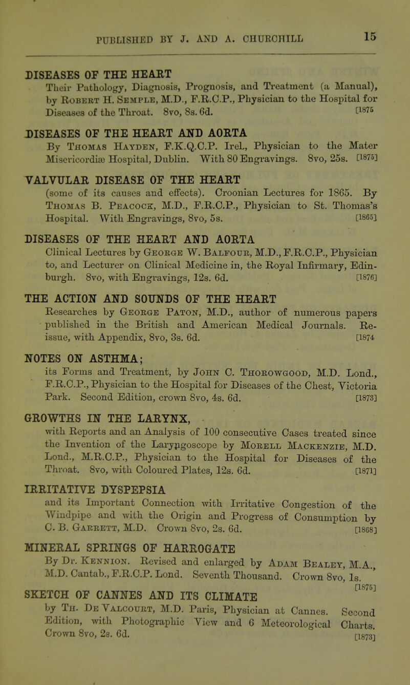 DISEASES OF THE HEAUT Their Pathology, Diagnosis, Prognosis, and Treatment (a Manual), by Robert H. Semple, M.D., F.R.C.P., Physician to the Hospital for Diseases of the Throat. 8vo, 8s. 6d. 1^1875 DISEASES OF THE HEART AND AORTA By Thomas Hayden, F.K.Q.C.P. Irel., Physician to the Mater Misericordia) Hospital, Dublin. With 80 Engravings. 8vo, 25s. ti87o] VALVULAR DISEASE OF THE HEART (some of its causes and effects). Croonian Lectm-es for 1865. By Thomas B. Peacock, M.D., F.R.C.P., Physician to St. Thomas's Hospital. With Engravings, Bvo, 5s. [1865] DISEASES OF THE HEART AND AORTA Clinical Lectures by George W. Balfour, M.D., F.R.O.P., Physician to, and Lecturer on Clinical Medicine in, the Royal Infirmary, Edin- burgh. 8vo, with Engravings, 12s. 6d. [1876] THE ACTION AND SOUNDS OF THE HEART Researches by George Paton, M.D., author of numerous papers published in the British and American Medical Journals. Re- issue, with Appendix, 8vo, 3s. 6d. [1874 NOTES ON ASTHMA; its Forms and Treatment, by John C. Thorowgood, M.D. Lond., F.R.C.P., Physician to the Hospital for Diseases of the Chest, Victoria Park. Second Edition, crown 8vo, 4s. 6d. [1873] GROWTHS IN THE LARYNX, ^vith Reports and an Analysis of 100 consecutive Cases treated since the Invention of the Larypgoscope by Morell Mackenzie, M.D. Lond., M.R.C.P., Physician to the Hospital for Diseases of the Throat. 8vo, with Coloui-ed Plates, 12s. 6d. [I87i] IRRITATIVE DYSPEPSIA and its Important Connection with Irritative Congestion of the Windpipe and with the Origin and Progress of Consumption by C. B. Garrett, M.D. Crown 8vo, 2s. 6d. [1868] MINERAL SPRINGS OF HARROGATE By Dr. Kennion. Revised and enlarged by Adam Bealet, M.A., M.D. Cantab., F.R.C.P. Lond. Seventh Thousand. Crown 8vo, Is^ [1875] SKETCH OF CANNES AND ITS CLIMATE by Tu. DeYalcourt, M.D. Paris, Physician at Cannes. Second Edition, with Photographic View and 6 Meteorological Charts. Crown 8vo, 2a. 6d. [18733