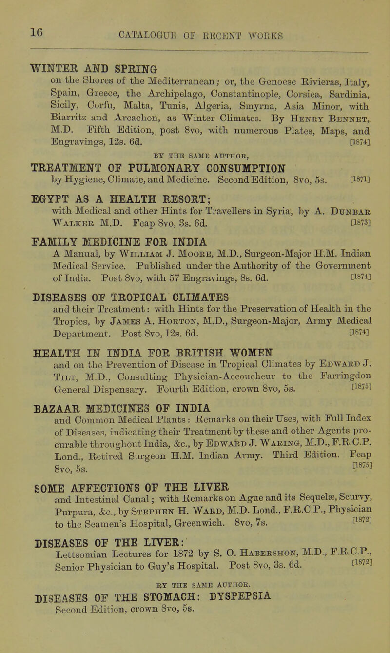 WINTER AND SPEING on the Shores of the Mediterranean; or, the Genoese Rivieras, Italy, Spain, Greece, the Archipelago, Constantinople, Corsica, Sardinia, Sicily, Corfu, Malta, Tunis, Algeria, Smyrna, Asia Minor, with Biarritz and Arcachon, as Winter Climates. By Henry Bennet, M.I). Fifth Edition, post 8vo, with numerous Plates, Maps, and Engravings, 12s. 6d. [18741 BY THE SAME AUTHOR, TREATMENT OF PULMONARY CONSUMPTION by Hygiene, Climate, and Medicine. Second Edition, 8vo, 5s. [1871] EGYPT AS A HEALTH RESORT; with Medical and other Hints for Travellers in Syria, by A. Dunbak Walker M.D. Fcap 8vo, 3s. 6d. [i873] FAMILY MEDICINE FOR INDIA A Manual, by William J. Moore, M.D., Surgeon-Major H.M. Indian Medical Service. Published under the Authority of the Government of India. Post Svo, with 57 Engravings, 8s. 6d. [1874] DISEASES OF TROPICAL CLIMATES and their Treatment: with Hints for the Pi-esei-vation of Health in the Tropics, by James A. Horton, M.D., Surgeon-Major, Army Medical Department. Post Svo, 12s. 6d. [1874] HEALTH IN INDIA FOR BRITISH WOMEN and on the Prevention of Disease in Tropical Climates by Edward J. Tilt, M.D., Consulting Physician-Accoucheur to the Farringdon General Dispensary. Fourth Edition, crown 8vo, 5s. ^1875] BAZAAR MEDICINES OF INDIA and Common Medical Plants : Remarks on their Uses, with Full Index of Diseases, indicating their Treatment by these and other Agents pro- curable throughout India, &c., by Edward J. Waring, M.D., F.R.O.P. Lond., Retired Surgeon H.M. Indian Army. Third Edition. Fcap Svo, 5s. ^''''^ SOME AFFECTIONS OF THE LIVER and Intestinal Canal; with Remarks on Ague and its Sequela?, Scui-vy, Purpura, &c., by Stephen H. Ward, M.D. Lond., F.R.C.P., Physi^iian to the Seamen's Hospital, Greenwich. Svo, 7s. ^1^72] DISEASES OF THE LIVER: Lettsomian Lectures for 1872 by S. O. Habershon, M.D., F.R.C.P., Senior Physician to Guy's Hospital. Post Svo, 3s. 6d. [1^72] BY THE SAME AUTHOR. DISEASES OF THE STOMACH: DYSPEPSIA Second Edition, crown Svo, 6s,