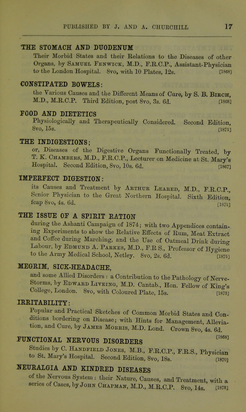 THE STOMACH AND DXTODENITM Their Morbid States and their Relations to the Diseases of other Organs, by Samuel Fenwick, M.D., F.R.C.P., Assistant-Physician to-the London Hospital. 8vo, with 10 Plates, 12s. [1808] CONSTIPATED BOWELS: the Various Causes and the Different Means of Cui-e, by S. B. BiRCH, M.D., M.R.C.P. Third Edition, post 8vo, 3s. 6d. [18C8] FOOD AND DIETETICS Physiologically and Therapeutically Considered. Second Edition, 8vo, 15s. [1875] THE INDIGESTIONS; or, Diseases of the Digestive Organs Functionally Treated, by T. K. Chambeks, M.D., F.R.C.P., Lectui-er on Medicine at St. Mai-y's Hospital. Second Edition, 8vo, 10s. 6d. [1867] IMPEEFECT DIGESTION: its Causes and Treatment by Arthur Leaeed, M.D., F.R.C.P,, Senior Physician to the Great Northern Hospital. Sixth Edition] fcap 8vo, 4s. 6d. qs7o] THE ISSUE OE A SPIRIT RATION dm-ing the Ashanti Campaign of 1874; witli two Appendices contain- ing Experiments to show the Relative Effects of Rum, Meat Extract and Coffee during Marching, and the Use of Oatmeal Drink during Labour, by Edmund A. Parkes, M.D., F.R S., Professor of Hygiene to the Army Medical School, Netley. 8vo, 2s. 6d. [1875] MEGRIM, SICK-HEADACHE, ajid some Allied Disorders : a Contribution to the Pathology of Nerve- Storms, by Edward Liveing, M.D. Cantab., Hon. FeUow of King's CoUegc, London. 8vo, with Coloured Plate, 15s. [I873j IRRITABILITY: Popular and Practical Sketches of Common Morbid States and Con- ditions bordering on Disease; with Hints for Management, AUevia- tion, and Cure, by James Morris, M.D. Lond. Crown 8vo, 4s. 6d. FUNCTIONAL NERVOUS DISORDERS ''^ Studies by C. Handfield Jones, M.B., F.R.C.P., F.R.S., Physician to St. Mai7 8 Hospital. Second Edition, 8vo, ISs. [1870] NEURALGIA AND KINDRED DISEASES of the Nei-vous System : their Nature, Causes, aaid Treatment, with a series of Cases, by John Chapman, M.D., M.R.C.P. 8vo, Ub. Lmsj