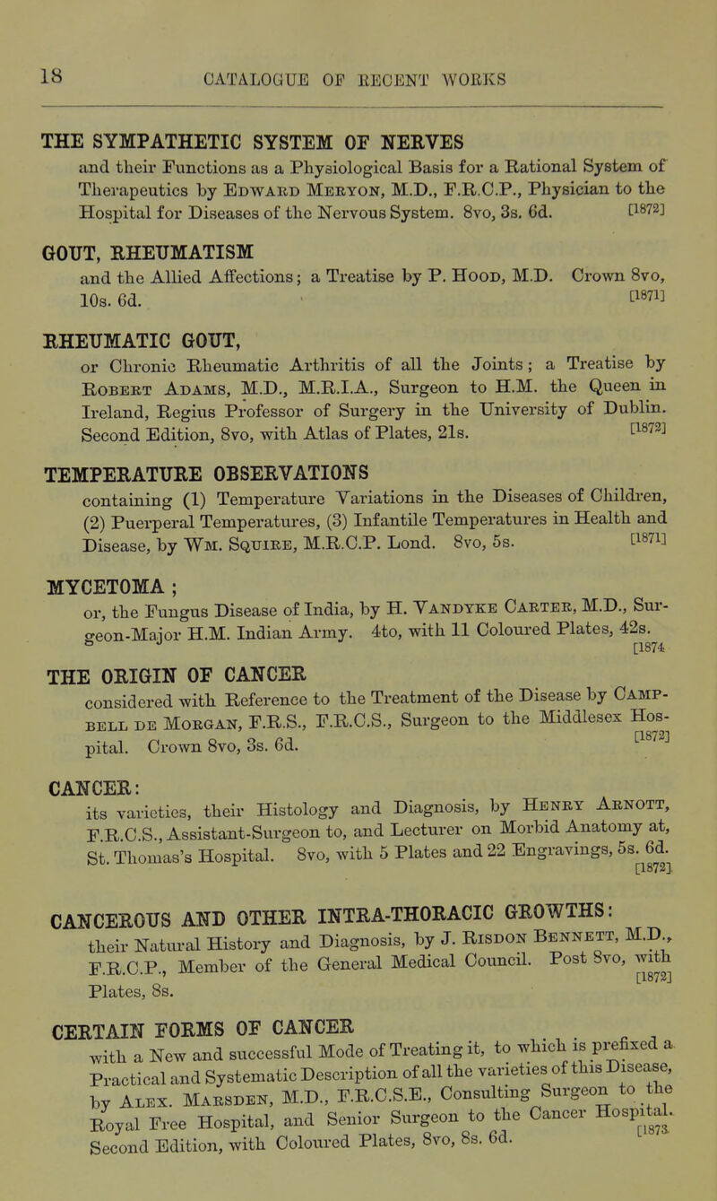THE SYMPATHETIC SYSTEM OF NEEVES and their Functions as a Physiological Basis for a Rational System of Therapeutics by Edwaed Meryon, M.D., F.R.C.P., Physician to the Hospital for Diseases of the Nervous System. 8vo, 3s, 6d. t^^72] GOUT, RHEUMATISM and the Allied Affections; a Treatise by P. Hood, M.D. Crown Bvo, 10s. 6d. ti87i] RHEUMATIC GOUT, or Chronic Rheumatic Arthritis of all the Joints ; a Treatise by Robert Adams, M.D., M.R.I.A., Surgeon to H.M. the Queen in Ireland, Regius Professor of Surgery in the University of Dublin. Second Edition, Svo, with Atlas of Plates, 21s. ^1^72] TEMPERATURE OBSERVATIONS containing (1) Temperature Variations in the Diseases of Childi-en, (2) Puerperal Temperatures, (3) Infantile Temperatures in Health and Disease, by Wm. Squire, M.R.C.P. Lond. 8vo, 5s. ti^Ti] MYCETOMA ; or, the Fungus Disease of India, by H. Vandyke Carter, M.D., Sur- o-eon-Maior H.M. Indian Army. 4to, with 11 Coloured Plates, 42s. [1874 THE ORIGIN OF CANCER considered with Reference to the Treatment of the Disease by Camp- bell DE Morgan, F.R.S., F.R.C.S., Surgeon to the Middlesex Hos- pital. Crown Svo, 3s. 6d. CANCER: its varieties, their Histology and Diagnosis, by Henry Arnott, F R C.S., Assistant-Surgeon to, and Lecturer on Morbid Anatomy at, St. Thomas's Hospital. Svo, with 5 Plates and 22 Engravings, 5s. 6d. [1872]. CANCEROUS AND OTHER INTRA-THORACIC GROWTHS: their Natural History and Diagnosis, by J. Risdon Bennett, M.D F.R.C.P., Member of the General Medical CouncH. Post Svo, with [1872J Plates, 8s. CERTAIN FORMS OF CANCER with a New and successful Mode of Treating it, to which is prefixed a. Practical and Systematic Description of all the varieties of this Disease, by Alex. Marsden, M.D., F.R.C.S.E., Consulting Surgeon to the Royal Free Hospital, and Senior Surgeon to the Cancer Hospital. Second Edition, with Coloured Plates, Svo, 8s. 6d.